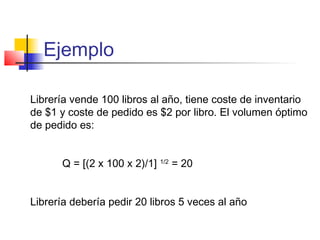 Ejemplo
Librería vende 100 libros al año, tiene coste de inventario
de $1 y coste de pedido es $2 por libro. El volumen óptimo
de pedido es:
Q = [(2 x 100 x 2)/1] 1/2
= 20
Librería debería pedir 20 libros 5 veces al año
 