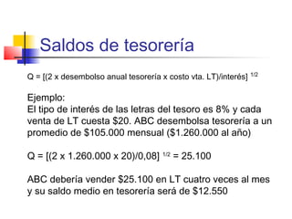 Saldos de tesorería
Q = [(2 x desembolso anual tesorería x costo vta. LT)/interés] 1/2
Ejemplo:
El tipo de interés de las letras del tesoro es 8% y cada
venta de LT cuesta $20. ABC desembolsa tesorería a un
promedio de $105.000 mensual ($1.260.000 al año)
Q = [(2 x 1.260.000 x 20)/0,08] 1/2
= 25.100
ABC debería vender $25.100 en LT cuatro veces al mes
y su saldo medio en tesorería será de $12.550
 