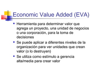 Economic Value Added (EVA)
 Herramienta para determinar valor que
agrega un proyecto, una unidad de negocios
o una corporación, para la toma de
decisiones
 Se puede aplicar a diferentes niveles de la
organización para ver unidades que crean
valor (o lo destruyen)
 Se utiliza como estímulo a gerencia
alta/media para crear valor
 
