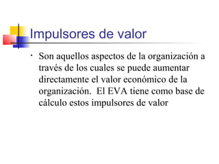 Impulsores de valor
• Son aquellos aspectos de la organización a
través de los cuales se puede aumentar
directamente el valor económico de la
organización. El EVA tiene como base de
cálculo estos impulsores de valor
 