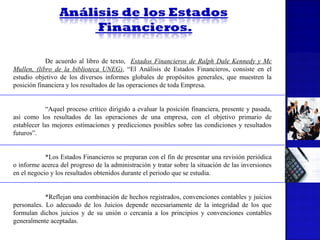 De acuerdo al libro de texto, Estados Financieros de Ralph Dale Kennedy y Mc
Mullen, (libro de la biblioteca UNEG), “El Análisis de Estados Financieros, consiste en el
estudio objetivo de los diversos informes globales de propósitos generales, que muestren la
posición financiera y los resultados de las operaciones de toda Empresa.
“Aquel proceso crítico dirigido a evaluar la posición financiera, presente y pasada,
así como los resultados de las operaciones de una empresa, con el objetivo primario de
establecer las mejores estimaciones y predicciones posibles sobre las condiciones y resultados
futuros”.
*Los Estados Financieros se preparan con el fin de presentar una revisión periódica
o informe acerca del progreso de la administración y tratar sobre la situación de las inversiones
en el negocio y los resultados obtenidos durante el periodo que se estudia.
*Reflejan una combinación de hechos registrados, convenciones contables y juicios
personales. Lo adecuado de los Juicios depende necesariamente de la integridad de los que
formulan dichos juicios y de su unión o cercanía a los principios y convenciones contables
generalmente aceptadas.

 