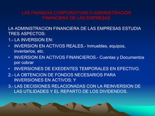 LA ADMINISTRACION FINANCIERA DE LAS EMPRESAS ESTUDIA
TRES ASPECTOS:
1.- LA INVERSION EN:
• INVERSION EN ACTIVOS REALES.- Inmuebles, equipos,
inventarios, etc.
• INVERSION EN ACTIVOS FINANCIEROS.- Cuentas y Documentos
por cobrar
• INVERSIONES DE EXEDENTES TEMPORALES EN EFECTIVO.
2.- LA OBTENCION DE FONDOS NECESARIOS PARA
INVERSIONES EN ACTIVOS; Y
3.- LAS DECISIONES RELACIONADAS CON LA REINVERSION DE
LAS UTILIDADES Y EL REPARTO DE LOS DIVIDENDOS.
LAS FINANZAS CORPORATIVAS O ADMINISTRACION
FINANCIERA DE LAS EMPRESAS
 