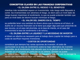 CONCEPTOS CLAVES EN LAS FINANZAS CORPORATIVAS
• EL DILEMA ENTRE EL RIESGO Y EL BENEFICIO
mientras más rentabilidad espera un inversionista, más riesgo está dispuesto a
correr. los inversionistas son adversos al riesgo, es decir para un nivel dado de
riesgo buscan maximizar el rendimiento, lo que se puede entender también que
para un nivel dado de retorno buscan minimizar el riesgo.
• EL VALOR DEL DINERO EN EL TIEMPO
es preferible tener una cantidad de dinero ahora que la misma en el futuro. el
dueño de un recurso financiero se le tiene que pagar algo para que prescinda de
ese recurso, en el caso del ahorrista, es la tasa de interés, en el caso del
inversionista la tasa de rendimiento o de retorno.
• EL DILEMA ENTRE LA LIQUIDEZ Y LA NECESIDAD DE INVERTIR
el dinero en efectivo es necesario para el trabajo diario (capital de trabajo) pero a
costa de sacrificar mayores inversiones.
• COSTOS DE OPORTUNIDAD
considerar que siempre hay varias opciones de inversión. el costo de
oportunidad es la tasa de rendimiento sobre la mejor alternativa de inversión
disponible. es el rendimiento más elevado que no se ganará si los fondos se
invierten en un proyecto en particular no se obtiene. también se puede
considerar como la pérdida que estamos dispuestos a asumir, por no escoger la
opción que representa el mejor uso alternativo del dinero.
 
