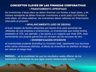 CONCEPTOS CLAVES EN LAS FINANZAS CORPORATIVAS
• FINANCIAMIENTO APROPIADO
las inversiones a largo plazo se deben financiar con fondos a largo plazo, y de
manera semejante se deben financiar inversiones a corto plazo con fondos a
corto plazo. en otras palabras, las inversiones deben calzarse con financiación
adecuada al proyecto.
• APALANCAMIENTO (USO DE DEUDA)
el buen empleo de fondos adquiridos por deuda sirve para aumentar las
utilidades de una empresa o inversionista. un inversionista que recibe fondos
prestados al 15%, por ejemplo, y los aporta a un negocio que rinde 20%, está
aumentando sus propias ganancias con el buen uso de recursos de otro.
• DIVERSIFICACIÓN EFICIENTE
el inversionista prudente diversifica su inversión total, repartiendo sus recursos
entre varias inversiones distintas. el efecto de diversificar es distribuir el riesgo y
así reducir el riesgo total.
RIESGO.- es la posibilidad de que los resultados reales difieran de los
esperados o posibilidad de que algún evento desfavorable ocurra.
 