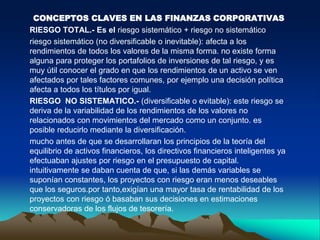 CONCEPTOS CLAVES EN LAS FINANZAS CORPORATIVAS
RIESGO TOTAL.- Es el riesgo sistemático + riesgo no sistemático
riesgo sistemático (no diversificable o inevitable): afecta a los
rendimientos de todos los valores de la misma forma. no existe forma
alguna para proteger los portafolios de inversiones de tal riesgo, y es
muy útil conocer el grado en que los rendimientos de un activo se ven
afectados por tales factores comunes, por ejemplo una decisión política
afecta a todos los títulos por igual.
RIESGO NO SISTEMATICO.- (diversificable o evitable): este riesgo se
deriva de la variabilidad de los rendimientos de los valores no
relacionados con movimientos del mercado como un conjunto. es
posible reducirlo mediante la diversificación.
mucho antes de que se desarrollaran los principios de la teoría del
equilibrio de activos financieros, los directivos financieros inteligentes ya
efectuaban ajustes por riesgo en el presupuesto de capital.
intuitivamente se daban cuenta de que, si las demás variables se
suponían constantes, los proyectos con riesgo eran menos deseables
que los seguros.por tanto,exigían una mayor tasa de rentabilidad de los
proyectos con riesgo ó basaban sus decisiones en estimaciones
conservadoras de los flujos de tesorería.
 