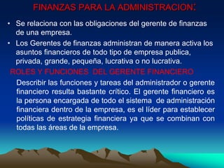 • Se relaciona con las obligaciones del gerente de finanzas
de una empresa.
• Los Gerentes de finanzas administran de manera activa los
asuntos financieros de todo tipo de empresa publica,
privada, grande, pequeña, lucrativa o no lucrativa.
ROLES Y FUNCIONES DEL GERENTE FINANCIERO
Describir las funciones y tareas del administrador o gerente
financiero resulta bastante crítico. El gerente financiero es
la persona encargada de todo el sistema de administración
financiera dentro de la empresa, es el líder para establecer
políticas de estrategia financiera ya que se combinan con
todas las áreas de la empresa.
FINANZAS PARA LA ADMINISTRACION:
 