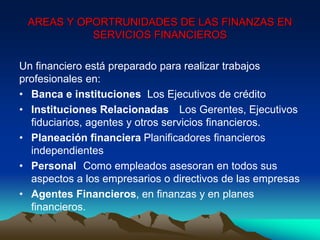 Un financiero está preparado para realizar trabajos
profesionales en:
• Banca e instituciones Los Ejecutivos de crédito
• Instituciones Relacionadas Los Gerentes, Ejecutivos
fiduciarios, agentes y otros servicios financieros.
• Planeación financiera Planificadores financieros
independientes
• Personal Como empleados asesoran en todos sus
aspectos a los empresarios o directivos de las empresas
• Agentes Financieros, en finanzas y en planes
financieros.
AREAS Y OPORTRUNIDADES DE LAS FINANZAS EN
SERVICIOS FINANCIEROS
 