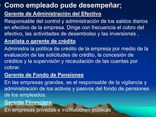 • Como empleado pude desempeñar;
• Gerente de Administración del Efectivo
• Responsable del control y administración de los saldos diarios
en efectivo de la empresa. Dirige con frecuencia el cobro del
efectivo, las actividades de desembolso y las inversiones ,
• Analista o gerente de crédito
• Administra la política de crédito de la empresa por medio de la
evaluación de las solicitudes de crédito, la concesión de
créditos y la supervisión y recaudación de las cuentas por
cobrar.
• Gerente de Fondo de Pensiones
• En las empresas grandes, es el responsable de la vigilancia y
administración de los activos y pasivos del fondo de pensiones
de los empleados.
• Gerente Financiero
• En empresas privadas e instituciones públicas
 