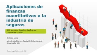 Christian Mora
Miembro de Número Asociación Colombiana de
Actuarios No 135
Aplicaciones de
finanzas
cuantitativas a la
industria de
seguros
XXIII Seminario financiero: Las finanzas
cuantitativas - UNAB
Bucaramanga, Septiembre de 2019
 