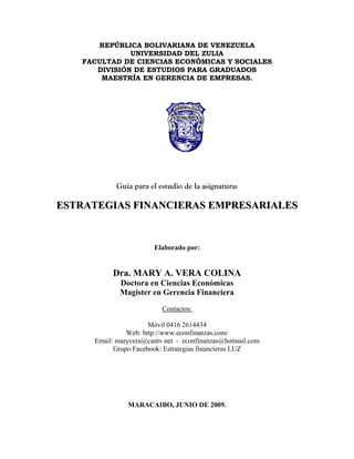 REPÚBLICA BOLIVARIANA DE VENEZUELA
UNIVERSIDAD DEL ZULIA
FACULTAD DE CIENCIAS ECONÓMICAS Y SOCIALES
DIVISIÓN DE ESTUDIOS PARA GRADUADOS
MAESTRÍA EN GERENCIA DE EMPRESAS.
Guía para el estudio de la asignatura:
EESSTTRRAATTEEGGIIAASS FFIINNAANNCCIIEERRAASS EEMMPPRREESSAARRIIAALLEESS
Elaborado por:
Dra. MARY A. VERA COLINA
Doctora en Ciencias Económicas
Magister en Gerencia Financiera
Contactos:
Móvil 0416 2614434
Web: http://www.econfinanzas.com/
Email: maryvera@cantv.net - econfinanzas@hotmail.com
Grupo Facebook: Estrategias financieras LUZ
MARACAIBO, JUNIO DE 2009.
 