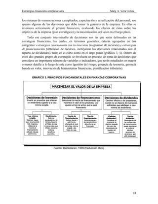 Estrategias financieras empresariales Mary A. Vera Colina
13
los sistemas de remuneraciones a empleados, capacitación y actualización del personal, son
apenas algunas de las decisiones que debe tomar la gerencia de la empresa. En ellas se
involucra activamente el gerente financiero, evaluando los efectos de éstas sobre los
objetivos de la empresa (plan estratégico) y la maximización del valor en el largo plazo.
Todo ese conjunto interminable de decisiones son las que serán delineadas en las
estrategias financieras, las cuales, en términos generales, estarán agrupadas en dos
categorías: estrategias relacionadas con la inversión (asignación de recursos) y estrategias
de financiamiento (obtención de recursos, incluyendo las decisiones relacionadas con el
reparto de dividendos), tanto en el corto como en el largo plazo (gráficos 3, 4). Dentro de
estos dos grandes grupos de estrategias se involucra un proceso de toma de decisiones que
considera un importante número de variables e indicadores, que serán estudiados en mayor
o menor detalle a lo largo de este curso (gestión del riesgo, gerencia de tesorería, gerencia
basada en valor, innovación de herramientas financieras, planificación tributaria).
GRÁFICO 3. PRINCIPIOS FUNDAMENTALES EN FINANZAS CORPORATIVAS
Fuente: Damodaran, 1999 (traducción libre).
 