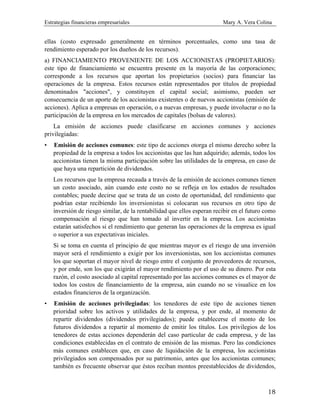 Estrategias financieras empresariales Mary A. Vera Colina
18
ellas (costo expresado generalmente en términos porcentuales, como una tasa de
rendimiento esperado por los dueños de los recursos).
a) FINANCIAMIENTO PROVENIENTE DE LOS ACCIONISTAS (PROPIETARIOS):
este tipo de financiamiento se encuentra presente en la mayoría de las corporaciones;
corresponde a los recursos que aportan los propietarios (socios) para financiar las
operaciones de la empresa. Estos recursos están representados por títulos de propiedad
denominados "acciones", y constituyen el capital social; asimismo, pueden ser
consecuencia de un aporte de los accionistas existentes o de nuevos accionistas (emisión de
acciones). Aplica a empresas en operación, o a nuevas empresas, y puede involucrar o no la
participación de la empresa en los mercados de capitales (bolsas de valores).
La emisión de acciones puede clasificarse en acciones comunes y acciones
privilegiadas:
• Emisión de acciones comunes: este tipo de acciones otorga el mismo derecho sobre la
propiedad de la empresa a todos los accionistas que las han adquirido; además, todos los
accionistas tienen la misma participación sobre las utilidades de la empresa, en caso de
que haya una repartición de dividendos.
Los recursos que la empresa recauda a través de la emisión de acciones comunes tienen
un costo asociado, aún cuando este costo no se refleja en los estados de resultados
contables; puede decirse que se trata de un costo de oportunidad, del rendimiento que
podrían estar recibiendo los inversionistas si colocaran sus recursos en otro tipo de
inversión de riesgo similar, de la rentabilidad que ellos esperan recibir en el futuro como
compensación al riesgo que han tomado al invertir en la empresa. Los accionistas
estarán satisfechos si el rendimiento que generan las operaciones de la empresa es igual
o superior a sus expectativas iniciales.
Si se toma en cuenta el principio de que mientras mayor es el riesgo de una inversión
mayor será el rendimiento a exigir por los inversionistas, son los accionistas comunes
los que soportan el mayor nivel de riesgo entre el conjunto de proveedores de recursos,
y por ende, son los que exigirán el mayor rendimiento por el uso de su dinero. Por esta
razón, el costo asociado al capital representado por las acciones comunes es el mayor de
todos los costos de financiamiento de la empresa, aún cuando no se visualice en los
estados financieros de la organización.
• Emisión de acciones privilegiadas: los tenedores de este tipo de acciones tienen
prioridad sobre los activos y utilidades de la empresa, y por ende, al momento de
repartir dividendos (dividendos privilegiados); puede establecerse el monto de los
futuros dividendos a repartir al momento de emitir los títulos. Los privilegios de los
tenedores de estas acciones dependerán del caso particular de cada empresa, y de las
condiciones establecidas en el contrato de emisión de las mismas. Pero las condiciones
más comunes establecen que, en caso de liquidación de la empresa, los accionistas
privilegiados son compensados por su patrimonio, antes que los accionistas comunes;
también es frecuente observar que éstos reciban montos preestablecidos de dividendos,
 