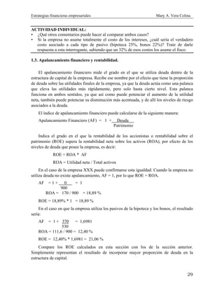 Estrategias financieras empresariales Mary A. Vera Colina
29
ACTIVIDAD INDIVIDUAL:
• ¿Qué otros comentarios puede hacer al comparar ambos casos?
• Si la empresa no asume totalmente el costo de los intereses, ¿cuál sería el verdadero
costo asociado a cada tipo de pasivo (hipoteca 25%, bonos 22%)? Trate de darle
respuesta a esta interrogante, sabiendo que un 32% de esos costos los asume el fisco.
1.3. Apalancamiento financiero y rentabilidad.
El apalancamiento financiero mide el grado en el que se utiliza deuda dentro de la
estructura de capital de la empresa. Recibe ese nombre por el efecto que tiene la proporción
de deuda sobre las utilidades finales de la empresa, ya que la deuda actúa como una palanca
que eleva las utilidades más rápidamente, pero solo hasta cierto nivel. Esta palanca
funciona en ambos sentidos, ya que así como puede potenciar el aumento de la utilidad
neta, también puede potenciar su disminución más acentuada, y de allí los niveles de riesgo
asociados a la deuda.
El índice de apalancamiento financiero puede calcularse de la siguiente manera:
Apalancamiento Financiero (AF) = 1 + Deuda .
Patrimonio
Indica el grado en el que la rentabilidad de los accionistas o rentabilidad sobre el
patrimonio (ROE) supera la rentabilidad neta sobre los activos (ROA), por efecto de los
niveles de deuda que posee la empresa, es decir:
ROE = ROA * AF
ROA = Utilidad neta / Total activos
En el caso de la empresa XXX puede confirmarse esta igualdad. Cuando la empresa no
utiliza deuda no existe apalancamiento, AF = 1, por lo que ROE = ROA.
AF = 1 + 0 . = 1
900
ROA = 170 / 900 = 18,89 %
ROE = 18,89% * 1 = 18,89 %
En el caso en que la empresa utiliza los pasivos de la hipoteca y los bonos, el resultado
sería:
AF = 1 + 370 = 1,6981
530
ROA = 111,6 / 900 = 12,40 %
ROE = 12,40% * 1,6981 = 21,06 %
Compare los ROE calculados en esta sección con los de la sección anterior.
Simplemente representan el resultado de incorporar mayor proporción de deuda en la
estructura de capital.
 