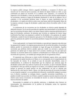 Estrategias financieras empresariales Mary A. Vera Colina
38
la empresa podría entregar efectivo pagando dividendos, y recuperar el efectivo que
necesita con la venta de nuevas acciones, sin afectar de alguna manera su valor, ya que
continuaría sus planes de inversión. Si se cambian estos supuestos, y la existencia de
impuestos a los dividendos o costos de emisión de nuevas acciones afectan negativamente a
los accionistas, entonces el pago de dividendos disminuirá el valor de la empresa. Por el
contrario, si los accionistas prefieren tener el dinero en mano (preferencia por los
dividendos), o el reparto de efectivo actúa como una buena señal del desempeño futuro de
la empresa, entonces el pago de dividendos podría tener efectos favorables sobre el valor
del negocio.
La preferencia de los accionistas por los dividendos en efectivo puede depender de
diferentes factores. En el caso de mercados de capitales más desarrollados se ha descubierto
que los accionistas de mayor edad y con menor riqueza relativa muestran preferencia por el
pago de dividendos; asimismo, las personas que invierten en empresas de menor riesgo
(coeficiente beta bajo) son propensas a preferir los dividendos a las ganancias de capital.
Finalmente, cuando la tasa de impuestos que grava a los dividendos es menor a la tasa que
grava las ganancias de capital, los accionistas prefieren el pago de dividendos (Damodaran,
1999c).
Como regla general, si el reparto de dividendos es gravado por impuestos más altos que
las ganancias de capital, y la empresa posee proyectos de inversión favorables, el accionista
debería preferir la reinversión de utilidades en lugar del pago de dividendos. Aquellos
accionistas que prefieran efectivo pueden optar por vender sus acciones y ejecutar sus
ganancias de capital (por el mejor precio de la acción), mientras que los que opten por
mantener su inversión dentro de la empresa se beneficiarán en el futuro de la política de
inversión de la gerencia, y no tendrán que entregar parte de sus ganancias al fisco.
El argumento que afirma que es mejor recibir dividendos seguros ahora, que esperar
por ganancias de capital inciertas en el futuro, no se corresponde con el comportamiento de
los mercados de valores. Si se estudia el caso de mercados desarrollados, como el
estadounidense, la evidencia ha demostrado que las empresas que anuncian pago de
dividendos suelen sufrir una caída en el precio de sus acciones, ya que el mercado anticipa
la pérdida de valor que sufrirá ese negocio en el futuro: si la empresa reparte dividendos es
porque su gerencia no puede generar un alto rendimiento, así que se anticipa una
destrucción de valor hacia el futuro. Ahora, si la falta de proyectos de inversión favorables
es una situación temporal, y no un problema de eficiencia, es preferible readquirir acciones
con el efectivo excedente: se reintegra dinero a aquellos accionistas insatisfechos, y e
pueden revender esas acciones en el futuro, cuando la empresa necesite mayores niveles de
efectivo para nuevas inversiones sin necesidad de incurrir en costos de transacción para
nuevas emisiones de capital.
Resumiendo lo señalado en los párrafos anteriores, y añadiendo otros factores no
mencionados, los determinantes de la política de dividendos serían los siguientes
(Damodaran, 1999c):
 