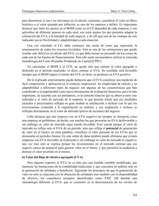 Estrategias financieras empresariales Mary A. Vera Colina
53
para determinar si son o no relevantes en el cálculo; asimismo, considerar el valor en libros
histórico o el valor ajustado por inflación, es otro de los aspectos a definir. Es importante
destacar que tanto los ajustes en el BODI como en el CE dependen de cada empresa, y son
aplicables de diferente manera en cada caso; son estos ajustes los que permiten adaptar la
estimación del EVA a la realidad de cada negocio, y de allí que una de las ventajas de este
indicador sea su flexibilidad y adaptabilidad a cada situación.
Una vez calculado el CE, debe estimarse una razón de costo que represente la
remuneración de todos los recursos invertidos. Esta es una de las estimaciones que puede
resultar más difícil en el cálculo del EVA, ya que debe incluir un promedio de los costos de
cada una de las fuentes de financiamiento. Para ello suele recomendarse utilizar la conocida
metodología del Costo Promedio Ponderado de Capital (CPPC).
Ya calculados el BODI y el CCE, no queda más que estimar el valor agregado o
destruido en el período analizado; es decir, estimar el EVA. Su resultado será favorable
siempre que el BODI supere el monto del CCE, es decir, se produzca un EVA positivo.
De lo explicado anteriormente puede deducirse que el EVA constituye una medición de
fácil comprensión y aplicación en el contexto empresarial. Su simplicidad de cálculo y su
adaptabilidad a diferentes tipos de negocio son algunas de las características que han
contribuido a su popularidad como nueva herramienta de evaluación financiera; pero lo más
importante, de acuerdo con sus partidarios, es la estrecha relación que se observa entre este
indicador y el valor de mercado de la empresa, lo que permite inferir que sus resultados
(actuales y proyectados) reflejan en gran medida la satisfacción o rechazo con la que los
inversionistas evaluarán a la organización en análisis, y esa aceptación o rechazo se
reflejará directamente en el valor de mercado (precio de acciones) del negocio.
Cabe destacar que una empresa con un EVA negativo no siempre se interpreta como
una empresa en problemas; de hecho, son muchas las que presentan un EVA desfavorable y
sin embargo su valor de mercado sigue siendo favorable. Esto sucede porque el valor de
mercado no refleja solo el EVA de un período, sino que refleja el potencial de generación
de valor en el futuro; en otras palabras, constituye el valor presente de los EVAs que se
alcanzarán en períodos futuros. En este orden de ideas también puede afirmarse que existen
empresas con EVA favorable en el presente y sin embargo su valor de mercado es negativo;
una vez más esto se explica porque los inversionistas en el mercado estiman que ese
negocio carece de potencial para generar valor en el futuro, y que persistirá la tendencia a
destruir el valor invertido en el mismo.
b) Valor del flujo de efectivo agregado (CVA).
Para algunos expertos el EVA no es más que una medida contable modificada, que
mantiene las limitaciones de la contabilidad tradicional, y que concentra su análisis solo en
la generación de utilidades o beneficios. Siguiendo los principios de que la generación de
valor no solo se relaciona con la obtención de utilidades sino también con la disponibilidad
de efectivo, los consultores europeos identificados como FWC AB diseñan una
metodología diferente al EVA, que se concentra en la determinación de los niveles de
 
