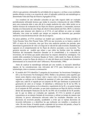 Estrategias financieras empresariales Mary A. Vera Colina
54
efectivo que generan o demandan las actividades de un negocio, y en base a esos resultados
pueden afirmar si existe o no creación de valor; el indicador central de esta metodología es
denominado Valor del Flujo de Efectivo Agregado (CVA).
Los creadores de este indicador coinciden en que todo negocio debe ser evaluado
periódicamente utilizando técnicas que midan la creación o destrucción de valor (VBM);
pero esta evaluación debe ir más allá de la simple medición de valor, debe incluir en su
análisis técnicas de evaluación de los flujos de efectivo generados o consumidos, técnicas
basadas en el descuento de estos flujos de efectivo (discounted cash flow, DCF). La técnica
propuesta para alcanzar este objetivo es el CVA, al cual definen no como un simple
indicador, sino como un modelo que integra un conjunto de elementos que permiten
analizar la creación/destrucción de valor de un negocio.
En pocas palabras, el CVA constituye un modelo que cuantifica en forma periódica el
Valor Presente Neto (Net Present Value, NPV) de una inversión; no se limita a medir el
NPV al inicio de la inversión, sino que lleva esta medición período tras período, para
determinar la generación de valor a lo largo de la vida útil de cada inversión, basándose por
supuesto en el comportamiento de los flujos de efectivo asociados a esa inversión. "La
gerencia necesita un modelo que enlace o que cubra las brechas entre las medidas
históricas del desempeño financiero (basadas en la contabilidad) y la evaluación de
inversiones, de tal forma que pueda seleccionar las mejores alternativas estratégicas. Ese
modelo debe considerar la Gerencia Basada en Valor y debe medir los flujos de efectivo
descontados, ya que los flujos de efectivo y el valor del dinero en el tiempo son elementos
determinantes en la creación del valor" (Ottosson y Weissenrieder, 1996)
Antes de explicar la metodología utilizada por este modelo, es necesario identificar
algunas de las consideraciones más relevantes del CVA para familiarizarse con su
terminología; éstas se resumen a continuación:
• El modelo del CVA identifica 2 categorías de inversiones: las Inversiones Estratégicas
(IE) y las Inversiones No Estratégicas (INE). Define a las primeras como aquellas que
tienen como objetivo crear mayor valor o nuevo valor a los accionistas, mientras las
segundas se realizan con la finalidad de mantener el valor que están creando las IE;
según esto, cada IE es seguida por un conjunto de INE que mantienen su potencial de
generación de valor en el tiempo. Al identificar y diferenciar las IE de las INE, la
gerencia debe concentrarse en la evaluación y seguimiento de las IE, y no gastar tiempo
en el conjunto de INE asociadas, ya que éstas constituyen un flujo de efectivo incluido
dentro del desempeño financiero de una IE; las INE son el resultado de las IE pasadas,
por lo que no deben ser evaluadas por separado. El CVA le permite al gerente
concentrarse en un número limitado de inversiones y utilizar su tiempo de manera más
eficiente; le provee información relevante sobre los resultados obtenidos con las
decisiones de inversión pasadas, ayudándole a evitar que se repitan decisiones de
inversión deficientes y a identificar las que realmente son rentables y creadoras de
valor. De esta forma, el modelo ayuda a aprender de los errores del pasado, a hacer la
conexión entre el desempeño histórico y el desempeño futuro.
 