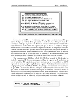 Estrategias financieras empresariales Mary A. Vera Colina
56
Los autores del modelo no consideran el pago de impuestos como una variable que
afecta el flujo de efectivo. Esta apreciación no es totalmente válida para todas las
situaciones, por lo que el gerente debe diseñar su propio esquema de identificación de los
flujos de efectivo operacionales del negocio, para que el modelo se adapte de la mejor
manera posible a las características de cada empresa. Se observa en la figura que el modelo
también considera necesario ajustar el beneficio en operaciones con aquellas partidas de
ingreso y de costo/gasto que no se traducen en una verdadera entrada o salida de efectivo;
un ejemplo de este tipo de partidas que deben ser ajustadas es la depreciación cargada como
gasto del período, ya que ese monto en realidad no requiere una salida de efectivo.
Una vez determinado el OCF, se calcula el OCFD. Esta demanda de flujo de efectivo
equivale a la cantidad de dinero necesario para satisfacer las expectativas de rendimiento de
los inversionistas del negocio (accionistas y acreedores); en otras palabras, el OCFD
representa el costo del capital empleado en el negocio, planteado en términos similares a
los propuestos por la metodología del EVA. La principal diferencia entre ambos enfoques
es que el CVA no considera el monto del capital empleado según su valor en libros, sino
que calcula el monto de las inversiones estratégicas en operación y ajusta ese monto de
acuerdo con la inflación de los períodos transcurridos, para obtener un valor actualizado del
capital empleado en las actividades del negocio. Conociendo ese monto, y el costo de cada
unidad de capital (CPPC sin considerar ahorro en impuestos), se determina el OCFD.
 