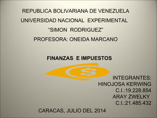 REPUBLICA BOLIVARIANA DE VENEZUELA 
UNIVERSIDAD NACIONAL EXPERIMENTAL 
“SIMON RODRIGUEZ” 
PROFESORA: ONEIDA MARCANO 
FINANZAS E IMPUESTOS 
CARACAS, JULIO DEL 2014 
INTEGRANTES: 
HINOJOSA KERWING 
C.I.:19.228.854 
ARAY ZWELKY 
C.I.:21.485.432 
 