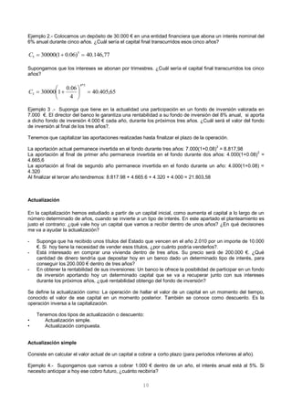 10
Ejemplo 2.- Colocamos un depósito de 30.000 € en una entidad financiera que abona un interés nominal del
6% anual durante cinco años. ¿Cuál sería el capital final transcurridos esos cinco años?
Supongamos que los intereses se abonan por trimestres. ¿Cuál sería el capital final transcurridos los cinco
años?
Ejemplo 3 .- Suponga que tiene en la actualidad una participación en un fondo de inversión valorada en
7.000 €. El director del banco le garantiza una rentabilidad a su fondo de inversión del 8% anual, si aporta
a dicho fondo de inversión 4.000 € cada año, durante los próximos tres años. ¿Cuál será el valor del fondo
de inversión al final de los tres años?.
Tenemos que capitalizar las aportaciones realizadas hasta finalizar el plazo de la operación.
La aportación actual permanece invertida en el fondo durante tres años: 7.000(1+0.08)
3
= 8.817,98
La aportación al final de primer año permanece invertida en el fondo durante dos años: 4.000(1+0.08)2
=
4.665,6
La aportación al final de segundo año permanece invertida en el fondo durante un año: 4.000(1+0.08) =
4.320
Al finalizar el tercer año tendremos: 8.817.98 + 4.665.6 + 4.320 + 4.000 = 21.803,58
Actualización
En la capitalización hemos estudiado a partir de un capital inicial, como aumenta el capital a lo largo de un
número determinado de años, cuando se invierte a un tipo de interés. En este apartado el planteamiento es
justo el contrario: ¿qué vale hoy un capital que vamos a recibir dentro de unos años? ¿En qué decisiones
me va a ayudar la actualización?
- Suponga que ha recibido unos títulos del Estado que vencen en el año 2.010 por un importe de 10.000
€. Si hoy tiene la necesidad de vender esos títulos, ¿por cuánto podría venderlos?.
- Está interesado en comprar una vivienda dentro de tres años. Su precio será de 200.000 €. ¿Qué
cantidad de dinero tendría que depositar hoy en un banco dado un determinado tipo de interés, para
conseguir los 200.000 € dentro de tres años?
- En obtener la rentabilidad de sus inversiones: Un banco le ofrece la posibilidad de participar en un fondo
de inversión aportando hoy un determinado capital que se va a recuperar junto con sus intereses
durante los próximos años, ¿qué rentabilidad obtengo del fondo de inversión?
Se define la actualización como: La operación de hallar el valor de un capital en un momento del tiempo,
conocido el valor de ese capital en un momento posterior. También se conoce como descuento. Es la
operación inversa a la capitalización.
Tenemos dos tipos de actualización o descuento:
• Actualización simple.
• Actualización compuesta.
Actualización simple
Consiste en calcular el valor actual de un capital a cobrar a corto plazo (para períodos inferiores al año).
Ejemplo 4.- Supongamos que vamos a cobrar 1.000 € dentro de un año, el interés anual está al 5%. Si
necesito anticipar a hoy ese cobro futuro, ¿cuánto recibiría?
77,146.40)06.01(30000 5
5 C
65,405.40
4
06.0
130000
5*4
5 





C
 
