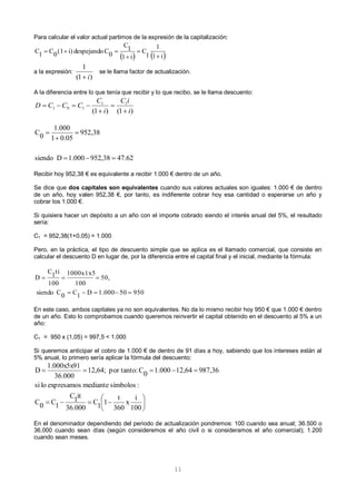 11
Para calcular el valor actual partimos de la expresión de la capitalización:
a la expresión:
)1(
1
i
se le llama factor de actualización.
A la diferencia entre lo que tenía que recibir y lo que recibo, se le llama descuento:
Recibir hoy 952,38 € es equivalente a recibir 1.000 € dentro de un año.
Se dice que dos capitales son equivalentes cuando sus valores actuales son iguales: 1.000 € de dentro
de un año, hoy valen 952,38 €, por tanto, es indiferente cobrar hoy esa cantidad o esperarse un año y
cobrar los 1.000 €.
Si quisiera hacer un depósito a un año con el importe cobrado siendo el interés anual del 5%, el resultado
sería:
C1 = 952,38(1+0,05) = 1.000
Pero, en la práctica, el tipo de descuento simple que se aplica es el llamado comercial, que consiste en
calcular el descuento D en lugar de, por la diferencia entre el capital final y el inicial, mediante la fórmula:
En este caso, ambos capitales ya no son equivalentes. No da lo mismo recibir hoy 950 € que 1.000 € dentro
de un año. Esto lo comprobamos cuando queremos reinvertir el capital obtenido en el descuento al 5% a un
año:
C1 = 950 x (1,05) = 997,5 < 1.000
Si queremos anticipar el cobro de 1.000 € de dentro de 91 días a hoy, sabiendo que los intereses están al
5% anual, lo primero sería aplicar la fórmula del descuento:
En el denominador dependiendo del periodo de actualización pondremos: 100 cuando sea anual; 36.500 o
36.000 cuando sean días (según consideremos el año civil o si consideramos el año comercial); 1.200
cuando sean meses.
   i1
1
1
C
i1
1C
0Cdespejandoi)(10C1C




)1()1(
11
101
i
iC
i
C
CCCD




47.62952,381.000Dsiendo
952,38
0.051
1.000
0C




950501.000D1C0Csiendo
50,
100
1000x1x5
100
ti1C
D










100
i
x
360
t
11C
36.000
it1C
1C0C
:símbolosmedianteexpresamoslosi
987,3612,641.0000C:por tanto12,64;
36.000
1.000x5x91
D
 