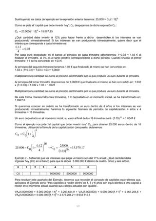13
Sustituyendo los datos del ejemplo en la expresión anterior tenemos: 25.000 = C0 (1.12)4
Como se pide el “capital que debe invertir hoy”: C0, despejamos de dicha expresión C0 :
C0 = 25.000/(1.12)
4
= 15.887,95
¿Qué cantidad debe invertir al 12% para hacer frente a dicho desembolso si los intereses se van
produciendo trimestralmente? Si los intereses se van produciendo trimestralmente, quiere decir que el
interés que corresponde a cada trimestre es:
Por cada euro depositado en el banco al principio de cada trimestre obtendremos: 1+0.03 = 1.03 € al
finalizar el trimestre, el 3% es el tanto efectivo correspondiente a dicho período. Cuando finalice el primer
trimestre: 1 € se ha convertido en 1.03 €.
Al principio del segundo trimestre tenemos 1.03 € que finalizado el mismo se han convertido en:
1.03 x (1+0.03) = 1,03 x 1.03 = 1,0609
multiplicamos la cantidad de euros al principio del trimestre por lo que produce un euro durante el trimestre.
Al principio del tercer trimestre disponemos de 1,0609 € que finalizado el mismo se han convertido en: 1.032
x (1+0.03) = 1.032 x 1.03 = 1.0927
Multiplicamos la cantidad de euros al principio del trimestre por lo que produce un euro durante el trimestre.
De esta forma, transcurridos tres trimestres, 1 € depositado en el momento inicial, se ha transformado en:
1,0927 €.
Si queremos conocer en cuánto se ha transformado un euro dentro de 4 años si los intereses se van
produciendo trimestralmente, haremos lo siguiente: Número de períodos de capitalización: 4 años x 4
trimestres = 16 trimestres.
Un euro depositado en el momento inicial, su valor al final de los 16 trimestres será: (1.03)
16
= 1.6047 €
Como el ejemplo nos pide “el capital que debe invertir hoy” C0, para obtener 25.000 euros dentro de 16
trimestres, utilizando la fórmula de la capitalización compuesta, obtenemos:
Ejemplo 7.- Sabiendo que los intereses que paga un banco son del 11% anual: ¿Qué cantidad debe
ingresar hoy (C0) en el banco para que le abone 5.000.000 € dentro de cuatro, cinco y seis años?.
0 1 2 3 4 5 6
C0 5000000 5000000 5000000
Para resolver este apartado del Ejemplo, tenemos que recordar el concepto de capitales equivalentes que,
aplicados al Ejemplo sería: “tres capitales a recibir dentro de 4, 5 y 6 años son equivalentes a otro capital a
recibir en el momento actual, cuando sus valores actuales son iguales”.
VA4(5.000.000) = 5.000.000/(1.11)
4
= 3.293.654,9 + VA5(5.000.000) = 5.000.000/(1.11)
5
= 2.967.256,6 +
VA6(5.0000000) = 5.000.000/(1.11)
6
= 2.673.204,2 = 8.934.115,7
03.0
4
12.0

n
4
i
10CnC 






 
15.579,17
16
1.03
25000
0C
16
4
0.12
10C25.000 






 