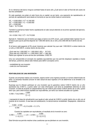 14
Si no retiramos del banco ninguna cantidad hasta el sexto año ¿Cuál será el valor al final del año sexto de
las tres cantidades?
En este apartado nos piden el valor futuro de un capital, es por tanto, una operación de capitalización, el
período de capitalización será desde el momento en que se recibe hasta el vencimiento:
VF4 = 5.000.000(1.11)2
= 6.160.500
VF5 = 5.000.000(1.11) = 5.550.000
VF6 = 5.000.000
Total = 16.710.500
También lo podríamos haber hecho capitalizando el valor actual obtenido en el primer apartado del ejercicio,
hasta el año 6:
VA = 8.934.116(1,11)
6
= 16.710.500
Ejemplo 8.- Sabiendo que el interés que paga un banco es el 9% anual, ¿qué cantidad debe ingresar hoy en
el banco para que le permita disponer de 1.000.000 dentro de un año y de 2.000.000 de € dentro de dos
años?
Si el banco está pagando el 9% anual, tenemos que calcular hoy que vale 1.000.000 € a cobrar dentro de
un año y 2.000.000 € a cobrar dentro de dos años:
¿Qué vale hoy 1.000.000?  1.000.000/(1,09) = 917.431
¿Qué vale hoy 2.000.000?  2.000.000/(1,09)
2
= 1.683.360
Habrá que ingresar la suma de las dos cantidades: 2.600.791
Una vez comprendido el concepto de capitales equivalentes que nos permite desplazar capitales a través
del tiempo, podremos utilizar este método para definir conceptos como:
- rentabilidad de una inversión
- coste de una financiación
RENTABILIDAD DE UNA INVERSIÓN
Cuando una empresa realiza una inversión, espera recibir unos ingresos durante un número determinado de
años. La empresa necesita conocer el valor actual de esos ingresos a fin de determinar si es rentable o no
la inversión.
Suponga que le ofrecen participar en una inversión que le garantiza cobrar 5.000 € dentro de un año
aportando hoy 4.500 €, y quiere saber con esta información cuál sería la rentabilidad obtenida en esta
inversión. Si está de acuerdo en desprenderse hoy de 4.500 € para recibir 5.000 € dentro de un año, quiere
decir que, para usted ambos capitales son equivalentes, por tanto sus valores actuales son iguales:
r representa la tasa de actualización que iguala el valor actual de 5.000 € a recibir dentro de un año con el
importe de la inversión. A esa tasa de actualización, la denominamos rentabilidad. Despejando, obtenemos
r:
Cuando los capitales son equivalentes, el resultado de la inversión es cero:
Esta fórmula nos permite resolver otras cuestiones que se plantean en una inversión.
 r1
5.000
VA(5.000)4.500


11.11%0,111x100
4.500
4.5005.000
r 


 0,11111
5.000
-4.5000
0,11111
5.000
4.500




 