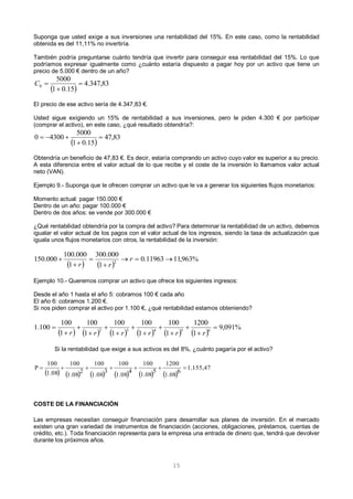 15
Suponga que usted exige a sus inversiones una rentabilidad del 15%. En este caso, como la rentabilidad
obtenida es del 11,11% no invertiría.
También podría preguntarse cuánto tendría que invertir para conseguir esa rentabilidad del 15%. Lo que
podríamos expresar igualmente como ¿cuánto estaría dispuesto a pagar hoy por un activo que tiene un
precio de 5.000 € dentro de un año?
El precio de ese activo sería de 4.347,83 €.
Usted sigue exigiendo un 15% de rentabilidad a sus inversiones, pero le piden 4.300 € por participar
(comprar el activo), en este caso, ¿qué resultado obtendría?:
Obtendría un beneficio de 47,83 €. Es decir, estaría comprando un activo cuyo valor es superior a su precio.
A esta diferencia entre el valor actual de lo que recibe y el coste de la inversión lo llamamos valor actual
neto (VAN).
Ejemplo 9.- Suponga que le ofrecen comprar un activo que le va a generar los siguientes flujos monetarios:
Momento actual: pagar 150.000 €
Dentro de un año: pagar 100.000 €
Dentro de dos años: se vende por 300.000 €
¿Qué rentabilidad obtendría por la compra del activo? Para determinar la rentabilidad de un activo, debemos
igualar el valor actual de los pagos con el valor actual de los ingresos, siendo la tasa de actualización que
iguala unos flujos monetarios con otros, la rentabilidad de la inversión:
Ejemplo 10.- Queremos comprar un activo que ofrece los siguientes ingresos:
Desde el año 1 hasta el año 5: cobramos 100 € cada año
El año 6: cobramos 1.200 €.
Si nos piden comprar el activo por 1.100 €, ¿qué rentabilidad estamos obteniendo?
Si la rentabilidad que exige a sus activos es del 8%, ¿cuánto pagaría por el activo?
COSTE DE LA FINANCIACIÓN
Las empresas necesitan conseguir financiación para desarrollar sus planes de inversión. En el mercado
existen una gran variedad de instrumentos de financiación (acciones, obligaciones, préstamos, cuentas de
crédito, etc.). Toda financiación representa para la empresa una entrada de dinero que, tendrá que devolver
durante los próximos años.
 
83,347.4
15.01
5000
0 

C
 
83,47
15.01
5000
43000 


   
%963,1111963.0
1
000.300
1
000.100
000.150 2




 r
rr
           
%091,9
1
1200
1
100
1
100
1
100
1
100
1
100
100.1 65432













rrrrrr
           
1.155,47
6
1.08
1200
5
1.08
100
4
1.08
100
3
1.08
100
2
1.08
100
1.08
100
P 
 