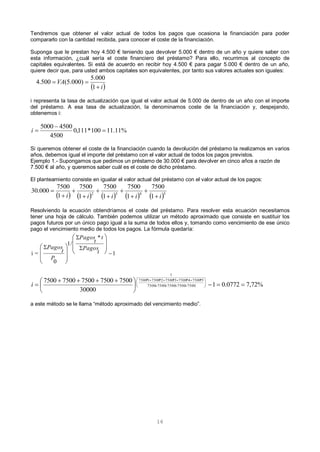 16
Tendremos que obtener el valor actual de todos los pagos que ocasiona la financiación para poder
compararlo con la cantidad recibida, para conocer el coste de la financiación.
Suponga que le prestan hoy 4.500 € teniendo que devolver 5.000 € dentro de un año y quiere saber con
esta información, ¿cuál sería el coste financiero del préstamo? Para ello, recurrimos al concepto de
capitales equivalentes. Si está de acuerdo en recibir hoy 4.500 € para pagar 5.000 € dentro de un año,
quiere decir que, para usted ambos capitales son equivalentes, por tanto sus valores actuales son iguales:
 i
VA


1
000.5
)000.5(500.4
i representa la tasa de actualización que igual el valor actual de 5.000 de dentro de un año con el importe
del préstamo. A esa tasa de actualización, la denominamos coste de la financiación y, despejando,
obtenemos i:
Si queremos obtener el coste de la financiación cuando la devolución del préstamo la realizamos en varios
años, debemos igual el importe del préstamo con el valor actual de todos los pagos previstos.
Ejemplo 1.- Supongamos que pedimos un préstamo de 30.000 € para devolver en cinco años a razón de
7.500 € al año, y queremos saber cuál es el coste de dicho préstamo.
El planteamiento consiste en igualar el valor actual del préstamo con el valor actual de los pagos:
Resolviendo la ecuación obtendríamos el coste del préstamo. Para resolver esta ecuación necesitamos
tener una hoja de cálculo. También podemos utilizar un método aproximado que consiste en sustituir los
pagos futuros por un único pago igual a la suma de todos ellos y, tomando como vencimiento de ese único
pago el vencimiento medio de todos los pagos. La fórmula quedaría:
a este método se le llama “método aproximado del vencimiento medio”.
%11.11100*111,0
4500
45005000


i
         5432
1
7500
1
7500
1
7500
1
7500
1
7500
000.30
iiiii 









1
*
/1
0
=i 


 















t
Pagos
t
t
Pagos
P
t
Pagos
%72,70772.01
30000
75007500750075007500
75007500750075007500
5*75004*75003*75002*75001*7500
1





 
 







i
 