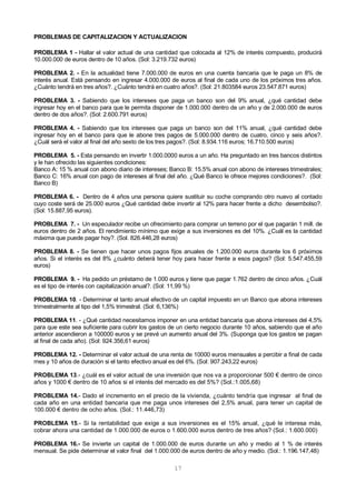 17
PROBLEMAS DE CAPITALIZACION Y ACTUALIZACION
PROBLEMA 1 - Hallar el valor actual de una cantidad que colocada al 12% de interés compuesto, producirá
10.000.000 de euros dentro de 10 años. (Sol: 3.219.732 euros)
PROBLEMA 2. - En la actualidad tiene 7.000.000 de euros en una cuenta bancaria que le paga un 8% de
interés anual. Está pensando en ingresar 4.000.000 de euros al final de cada uno de los próximos tres años.
¿Cuánto tendrá en tres años?. ¿Cuánto tendrá en cuatro años?. (Sol: 21.803584 euros 23.547.871 euros)
PROBLEMA 3. - Sabiendo que los intereses que paga un banco son del 9% anual, ¿qué cantidad debe
ingresar hoy en el banco para que le permita disponer de 1.000.000 dentro de un año y de 2.000.000 de euros
dentro de dos años?. (Sol: 2.600.791 euros)
PROBLEMA 4. - Sabiendo que los intereses que paga un banco son del 11% anual, ¿qué cantidad debe
ingresar hoy en el banco para que le abone tres pagos de 5.000.000 dentro de cuatro, cinco y seis años?.
¿Cuál será el valor al final del año sexto de los tres pagos?. (Sol: 8.934.116 euros; 16.710.500 euros)
PROBLEMA 5. - Esta pensando en invertir 1.000.0000 euros a un año. Ha preguntado en tres bancos distintos
y le han ofrecido las siguientes condiciones:
Banco A: 15 % anual con abono diario de intereses; Banco B: 15.5% anual con abono de intereses trimestrales;
Banco C: 16% anual con pago de intereses al final del año. ¿Qué Banco le ofrece mejores condiciones?. (Sol:
Banco B)
PROBLEMA 6. - Dentro de 4 años una persona quiere sustituir su coche comprando otro nuevo al contado
cuyo coste será de 25.000 euros ¿Qué cantidad debe invertir al 12% para hacer frente a dicho desembolso?.
(Sol: 15.887,95 euros).
PROBLEMA 7. - Un especulador recibe un ofrecimiento para comprar un terreno por el que pagarán 1 mill. de
euros dentro de 2 años. El rendimiento mínimo que exige a sus inversiones es del 10%. ¿Cuál es la cantidad
máxima que puede pagar hoy?. (Sol. 826.446,28 euros)
PROBLEMA 8. - Se tienen que hacer unos pagos fijos anuales de 1.200.000 euros durante los 6 próximos
años. Si el interés es del 8% ¿cuánto deberá tener hoy para hacer frente a esos pagos? (Sol: 5.547.455,59
euros)
PROBLEMA 9. - Ha pedido un préstamo de 1.000 euros y tiene que pagar 1.762 dentro de cinco años. ¿Cuál
es el tipo de interés con capitalización anual?. (Sol: 11,99 %)
PROBLEMA 10. - Determinar el tanto anual efectivo de un capital impuesto en un Banco que abona intereses
trimestralmente al tipo del 1,5% trimestral. (Sol: 6,136%)
PROBLEMA 11. - ¿Qué cantidad necesitamos imponer en una entidad bancaria que abona intereses del 4,5%
para que este sea suficiente para cubrir los gastos de un cierto negocio durante 10 años, sabiendo que el año
anterior ascendieron a 100000 euros y se prevé un aumento anual del 3%. (Suponga que los gastos se pagan
al final de cada año). (Sol: 924.356,61 euros)
PROBLEMA 12. - Determinar el valor actual de una renta de 10000 euros mensuales a percibir a final de cada
mes y 10 años de duración si el tanto efectivo anual es del 6%. (Sol: 907.243,22 euros)
PROBLEMA 13.- ¿cuál es el valor actual de una inversión que nos va a proporcionar 500 € dentro de cinco
años y 1000 € dentro de 10 años si el interés del mercado es del 5%? (Sol.:1.005,68)
PROBLEMA 14.- Dado el incremento en el precio de la vivienda, ¿cuánto tendría que ingresar al final de
cada año en una entidad bancaria que me paga unos intereses del 2,5% anual, para tener un capital de
100.000 € dentro de ocho años. (Sol.: 11.446,73)
PROBLEMA 15.- Si la rentabilidad que exige a sus inversiones es el 15% anual, ¿qué le interesa más,
cobrar ahora una cantidad de 1.000.000 de euros o 1.600.000 euros dentro de tres años? (Sol.: 1.600.000)
PROBLEMA 16.- Se invierte un capital de 1.000.000 de euros durante un año y medio al 1 % de interés
mensual. Se pide determinar el valor final del 1.000.000 de euros dentro de año y medio. (Sol.: 1.196.147,48)
 