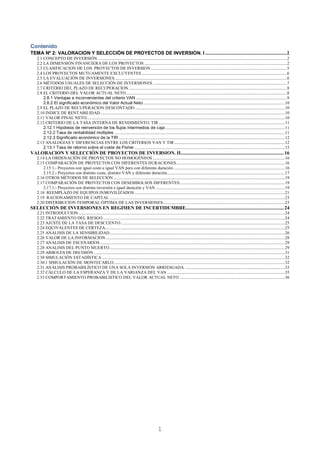 1
Contenido
TEMA Nº 2: VALORACION Y SELECCIÓN DE PROYECTOS DE INVERSION. I ...............................................................2
2.1 CONCEPTO DE INVERSIÓN .......................................................................................................................................................................................2
2.2 LA DIMENSIÓN FINANCIERA DE LOS PROYECTOS ..........................................................................................................................................2
2.3 CLASIFICACION DE LOS PROYECTOS DE INVERSION....................................................................................................................................5
2.4 LOS PROYECTOS MUTUAMENTE EXCLUYENTES.............................................................................................................................................6
2.5 LA EVALUACIÓN DE INVERSIONES.......................................................................................................................................................................6
2.6 MÉTODOS USUALES DE SELECCIÓN DE INVERSIONES ..................................................................................................................................7
2.7 CRITERIO DEL PLAZO DE RECUPERACION .........................................................................................................................................................8
2.8 EL CRITERIO DEL VALOR ACTUAL NETO............................................................................................................................................................8
2.8.1 Ventajas e inconvenientes del criterio VAN ..................................................................................................................................................9
2.8.2 El significado económico del Valor Actual Neto.........................................................................................................................................10
2.9 EL PLAZO DE RECUPERACION DESCONTADO .................................................................................................................................................10
2.10 INDICE DE RENTABILIDAD...................................................................................................................................................................................10
2.11 VALOR FINAL NETO................................................................................................................................................................................................10
2.12 CRITERIO DE LA TASA INTERNA DE RENDIMIENTO: TIR ..........................................................................................................................11
2.12.1 Hipótesis de reinversión de los flujos intermedios de caja....................................................................................................................11
2.12.2 Tasa de rentabilidad múltiples .....................................................................................................................................................................11
2.12.3 Significado económico de la TIR .................................................................................................................................................................12
2.13 ANALOGIAS Y DIFERENCIAS ENTRE LOS CRITERIOS VAN Y TIR ...........................................................................................................12
2.13.1 Tasa de retorno sobre el coste de Fisher..................................................................................................................................................15
VALORACION Y SELECCIÓN DE PROYECTOS DE INVERSION. II................................................................................16
2.14 LA ORDENACIÓN DE PROYECTOS NO HOMOGÉNEOS ................................................................................................................................16
2.15 COMPARACIÓN DE PROYECTOS CON DIFERENTES DURACIONES.........................................................................................................16
2.15.1.- Proyectos con igual coste e igual VAN pero con diferente duración............................................................................................................16
2.15.2.- Proyectos con distinto coste, distinto VAN y diferente duración..................................................................................................................17
2.16 OTROS MÉTODOS DE SELECCIÓN ......................................................................................................................................................................19
2.17 COMPARACIÓN DE PROYECTOS CON DESEMBOLSOS DIFERENTES......................................................................................................19
2.17.1.- Proyectos con distinta inversión e igual duración y VAN .............................................................................................................................19
2.18 REEMPLAZO DE EQUIPOS INMOVILIZADOS..................................................................................................................................................21
2.19 RACIONAMIENTO DE CAPITAL ..........................................................................................................................................................................23
2.20 DISTRIBUCION TEMPORAL ÓPTIMA DE LAS INVERSIONES......................................................................................................................23
SELECCIÓN DE INVERSIONES EN REGIMEN DE INCERTIDUMBRE............................................................................24
2.21 INTRODUCCION........................................................................................................................................................................................................24
2.22 TRATAMIENTO DEL RIESGO ................................................................................................................................................................................24
2.23 AJUSTE DE LA TASA DE DESCUENTO...............................................................................................................................................................25
2.24 EQUIVALENTES DE CERTEZA..............................................................................................................................................................................25
2.25 ANÁLISIS DE LA SENSIBILIDAD..........................................................................................................................................................................26
2.26 VALOR DE LA INFORMACION..............................................................................................................................................................................28
2.27 ANALISIS DE ESCENARIOS ...................................................................................................................................................................................29
2.28 ANALISIS DEL PUNTO MUERTO..........................................................................................................................................................................29
2.29 ARBOLES DE DECISIÓN .........................................................................................................................................................................................31
2.30 SIMULACIÓN ESTADÍSTICA .................................................................................................................................................................................32
2.30.1 SIMULACIÓN DE MONTECARLO......................................................................................................................................................................32
2.31 ANÁLISIS PROBABILÍSTICO DE UNA SOLA INVERSIÓN ARRIESGADA .................................................................................................33
2.32 CÁLCULO DE LA ESPERANZA Y DE LA VARIANZA DEL VAN ..................................................................................................................35
2.33 COMPORTAMIENTO PROBABILISTICO DEL VALOR ACTUAL NETO ......................................................................................................36
 