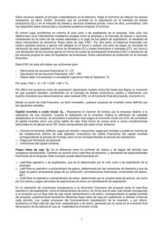 3
Estos recursos estarán al principio materializados en la tesorería, hasta el momento de adquirir los activos
necesarios, es decir, invertir. Inversión que se concreta en la adquisición en el mercado de bienes
productivos (Q0) y en el mercado de bienes y servicios (materias primas, mano de obra, suministros). Una
vez adquiridos estos activos fijos y circulantes podemos empezar a funcionar.
En primer lugar pondremos en marcha el ciclo corto o de explotación de la empresa. Este ciclo nos
determinará unos intercambios monetarios anuales entre la empresa y el mercado de bienes y servicios,
consistentes en el cobro de las ventas realizadas y el pago de los gastos de explotación, el resultado de
estos intercambios se denomina “flujos netos de caja: FNC”. Por otra parte, al habernos financiado con
ciertos capitales propios y ajenos nos obligará en el futuro a realizar una serie de pagos en concepto de
retribución de esos capitales en forma de dividendos (D) y costes financieros o intereses (CF), así como a
una devolución de los recursos ajenos en forma de cuotas de amortización financiera (CAF) y devolución de
los recursos propios en caso de liquidación de la empresa. Estos intercambios se producirán en el mercado
financiero.
Estos FNC de cada año deben ser suficientes para:
- Remunerar los recursos financieros: D + CF
- Devolución de los recursos financieros: CAF + RP
- Deben dejar a la empresa un excedente o ganancia neta en tesorería: Ts
Por tanto: FNC = D + CF + CAF + RP + Ts.
Por último los sucesivos ciclos de explotación depreciarán nuestro activo fijo hasta que llegue un momento
en que quedará obsoleto, vendiéndolo en el mercado de bienes productivos usados y obteniendo una
cuantía monetaria que denominaremos valor residual (VR), en el momento final del proyecto, momento (n).
Desde un punto de vista financiero, es decir monetario, cualquier proyecto de inversión viene definido por
las siguientes variables:
Capital invertido o coste inicial: Q0 : Representa el volumen de fondos que la empresa destina a la
realización de una inversión. Cuando la realización de la inversión implica la utilización de capitales
desplazados en el tiempo, se procederá a actualizar esos pagos al momento inicial con el fin de considerar
al capital invertido como una única salida de caja. Esta forma de actuar evita a veces complicaciones
adicionales en el cálculo de la TIR. Como componentes del coste inicial, tenemos:
a) Compra de terrenos, edificios, pagos por estudio, maquinaria, pagos por montaje y puesta en marcha de
las instalaciones (dentro de esta apartado incluiremos los costes financieros del capital invertido
correspondiente al período de montaje, pero no los correspondientes al período de explotación).
b) Pagos por formación de personal.
c) Variaciones del capital corriente.
Flujos netos de caja: Qi: Es la diferencia entre la corriente de cobros y de pagos del período que
vengamos considerando. También se conoce como cash-flow de tesorería, y representa las disponibilidades
financieras de la empresa. Este concepto puede descomponerse en:
a) cash-flow operativo o de explotación, que es el determinado por el ciclo corto o de explotación de la
empresa.
b) cash-flow no operativo o extraordinario de pasivo, determinado por las variaciones de tesorería a que da
lugar el pasivo empresarial (pago de su retribución, amortizaciones financieras, incrementos de pasivo,
etc.)
c) Cash-flow no operativo o extraordinario de activo, determinado por la compra-venta de activos, así como
por los cobros y pagos derivados de operaciones de activo no estrictamente de explotación.
En la valoración de inversiones imputaremos a la dimensión financiera del proyecto tanto el cash-flow
operativo o de explotación, como el extraordinario de activo; de forma que el caso más simple corresponde
a un proyecto con un flujo neto de caja inicial, extraordinario y de activo, correspondiente al capital invertido
del proyecto, posteriormente tendremos diferentes flujos netos de caja por explotación a obtener a final de
cada período, Los cuales provienen del funcionamiento (explotación) de la inversión; y por último,
tendremos un flujo neto de caja final, extraordinario y de activo, generado por la venta en el momento final
del proyecto de los activos en que se materializó la inversión inicial.
 