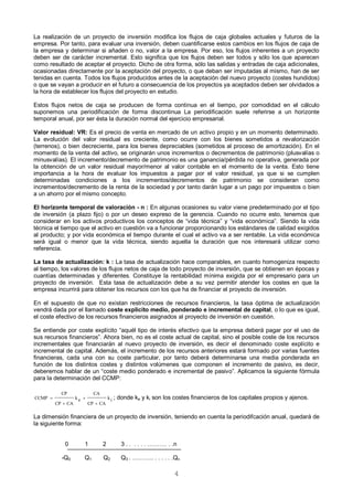 4
La realización de un proyecto de inversión modifica los flujos de caja globales actuales y futuros de la
empresa. Por tanto, para evaluar una inversión, deben cuantificarse estos cambios en los flujos de caja de
la empresa y determinar si añaden o no, valor a la empresa. Por eso, los flujos inherentes a un proyecto
deben ser de carácter incremental. Esto significa que los flujos deben ser todos y sólo los que aparecen
como resultado de aceptar el proyecto. Dicho de otra forma, sólo las salidas y entradas de caja adicionales,
ocasionadas directamente por la aceptación del proyecto, o que deban ser imputadas al mismo, han de ser
tenidas en cuenta. Todos los flujos producidos antes de la aceptación del nuevo proyecto (costes hundidos)
o que se vayan a producir en el futuro a consecuencia de los proyectos ya aceptados deben ser olvidados a
la hora de establecer los flujos del proyecto en estudio.
Estos flujos netos de caja se producen de forma continua en el tiempo, por comodidad en el cálculo
suponemos una periodificación de forma discontinua La periodificación suele referirse a un horizonte
temporal anual, por ser ésta la duración normal del ejercicio empresarial.
Valor residual: VR: Es el precio de venta en mercado de un activo propio y en un momento determinado.
La evolución del valor residual es creciente, como ocurre con los bienes sometidos a revalorización
(terrenos), o bien decreciente, para los bienes depreciables (sometidos al proceso de amortización). En el
momento de la venta del activo, se originarán unos incrementos o decrementos de patrimonio (plusvalías o
minusvalías). El incremento/decremento de patrimonio es una ganancia/pérdida no operativa, generada por
la obtención de un valor residual mayor/menor al valor contable en el momento de la venta. Esto tiene
importancia a la hora de evaluar los impuestos a pagar por el valor residual, ya que si se cumplen
determinadas condiciones a los incrementos/decrementos de patrimonio se consideran como
incrementos/decremento de la renta de la sociedad y por tanto darán lugar a un pago por impuestos o bien
a un ahorro por el mismo concepto.
El horizonte temporal de valoración - n : En algunas ocasiones su valor viene predeterminado por el tipo
de inversión (a plazo fijo) o por un deseo expreso de la gerencia. Cuando no ocurre esto, tenemos que
considerar en los activos productivos los conceptos de “vida técnica” y “vida económica”. Siendo la vida
técnica el tiempo que el activo en cuestión va a funcionar proporcionando los estándares de calidad exigidos
al producto; y por vida económica el tiempo durante el cual el activo va a ser rentable. La vida económica
será igual o menor que la vida técnica, siendo aquella la duración que nos interesará utilizar como
referencia.
La tasa de actualización: k : La tasa de actualización hace comparables, en cuanto homogeniza respecto
al tiempo, los valores de los flujos netos de caja de todo proyecto de inversión, que se obtienen en épocas y
cuantías determinadas y diferentes. Constituye la rentabilidad mínima exigida por el empresario para un
proyecto de inversión. Esta tasa de actualización debe a su vez permitir atender los costes en que la
empresa incurrirá para obtener los recursos con los que ha de financiar el proyecto de inversión.
En el supuesto de que no existan restricciones de recursos financieros, la tasa óptima de actualización
vendrá dada por el llamado coste explícito medio, ponderado e incremental de capital, o lo que es igual,
el coste efectivo de los recursos financieros asignados al proyecto de inversión en cuestión.
Se entiende por coste explícito “aquél tipo de interés efectivo que la empresa deberá pagar por el uso de
sus recursos financieros”. Ahora bien, no es el coste actual de capital, sino el posible coste de los recursos
incrementales que financiarán al nuevo proyecto de inversión, es decir el denominado coste explícito e
incremental de capital. Además, el incremento de los recursos anteriores estará formado por varias fuentes
financieras, cada una con su coste particular, por tanto deberá determinarse una media ponderada en
función de los distintos costes y distintos volúmenes que componen el incremento de pasivo, es decir,
deberemos hablar de un “coste medio ponderado e incremental de pasivo”. Aplicamos la siguiente fórmula
para la determinación del CCMP:
ik
CACP
CA
ek
CACP
CP
CCMP



 ; donde ke y ki son los costes financieros de los capitales propios y ajenos.
La dimensión financiera de un proyecto de inversión, teniendo en cuenta la periodifcación anual, quedará de
la siguiente forma:
0 1 2 3 . . . . . . ………. . .n
-Q0 Q1 Q2 Q3 . ……….. . . . . . .Qn
 
