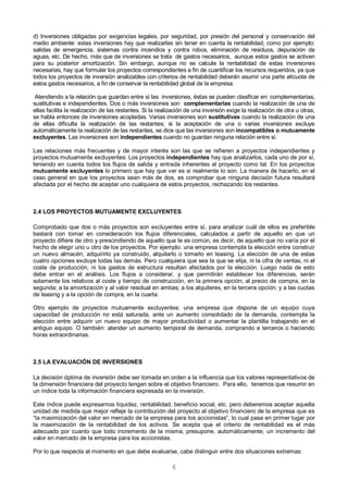 6
d) Inversiones obligadas por exigencias legales, por seguridad, por presión del personal y conservación del
medio ambiente: estas inversiones hay que realizarlas sin tener en cuenta la rentabilidad, como por ejemplo:
salidas de emergencia, sistemas contra incendios y contra robos, eliminación de residuos, depuración de
aguas, etc. De hecho, más que de inversiones se trata de gastos necesarios, aunque estos gastos se activen
para su posterior amortización. Sin embargo, aunque no se calcule la rentabilidad de estas inversiones
necesarias, hay que formular los proyectos correspondientes a fin de cuantificar los recursos requeridos, ya que
todos los proyectos de inversión analizables con criterios de rentabilidad deberán asumir una parte alícuota de
estos gastos necesarios, a fin de conservar la rentabilidad global de la empresa.
Atendiendo a la relación que guardan entre sí las inversiones, éstas se pueden clasificar en: complementarias,
sustitutivas e independientes. Dos o más inversiones son complementarias cuando la realización de una de
ellas facilita la realización de las restantes. Si la realización de una inversión exige la realización de otra u otras,
se habla entonces de inversiones acopladas. Varias inversiones son sustitutivas cuando la realización de una
de ellas dificulta la realización de las restantes; si la aceptación de una o varias inversiones excluye
automáticamente la realización de las restantes, se dice que las inversiones son incompatibles o mutuamente
excluyentes. Las inversiones son independientes cuando no guardan ninguna relación entre sí.
Las relaciones más frecuentes y de mayor interés son las que se refieren a proyectos independientes y
proyectos mutuamente excluyentes: Los proyectos independientes hay que analizarlos, cada uno de por sí,
teniendo en cuenta todos los flujos de salida y entrada inherentes al proyecto como tal. En los proyectos
mutuamente excluyentes lo primero que hay que ver es si realmente lo son. La manera de hacerlo, en el
caso general en que los proyectos sean más de dos, es comprobar que ninguna decisión futura resultará
afectada por el hecho de aceptar uno cualquiera de estos proyectos, rechazando los restantes.
2.4 LOS PROYECTOS MUTUAMENTE EXCLUYENTES
Comprobado que dos o más proyectos son excluyentes entre sí, para analizar cuál de ellos es preferible
bastará con tomar en consideración los flujos diferenciales, calculados a partir de aquello en que un
proyecto difiere de otro y prescindiendo de aquello que le es común, es decir, de aquello que no varía por el
hecho de elegir uno u otro de los proyectos. Por ejemplo: una empresa contempla la elección entre construir
un nuevo almacén, adquirirlo ya construido, alquilarlo o tomarlo en leasing. La elección de una de estas
cuatro opciones excluye todas las demás. Pero cualquiera que sea la que se elija, ni la cifra de ventas, ni el
coste de producción, ni los gastos de estructura resultan afectados por la elección. Luego nada de esto
debe entrar en el análisis. Los flujos a considerar, y que permitirán establecer los diferencias, serán
solamente los relativos al coste y tiempo de construcción, en la primera opción; al precio de compra, en la
segunda; a la amortización y al valor residual en ambas; a los alquileres, en la tercera opción; y a las cuotas
de leasing y a la opción de compra, en la cuarta.
Otro ejemplo de proyectos mutuamente excluyentes: una empresa que dispone de un equipo cuya
capacidad de producción no está saturada, ante un aumento consolidado de la demanda, contempla la
elección entre adquirir un nuevo equipo de mayor productividad o aumentar la plantilla trabajando en el
antiguo equipo. O también: atender un aumento temporal de demanda, comprando a terceros o haciendo
horas extraordinarias.
2.5 LA EVALUACIÓN DE INVERSIONES
La decisión óptima de inversión debe ser tomada en orden a la influencia que los valores representativos de
la dimensión financiera del proyecto tengan sobre el objetivo financiero. Para ello, tenemos que resumir en
un índice toda la información financiera expresada en la inversión.
Este índice puede expresarnos liquidez, rentabilidad, beneficio social, etc. pero deberemos aceptar aquella
unidad de medida que mejor refleje la contribución del proyecto al objetivo financiero de la empresa que es
“la maximización del valor en mercado de la empresa para los accionistas”, lo cual pasa en primer lugar por
la maximización de la rentabilidad de los activos. Se acepta que el criterio de rentabilidad es el más
adecuado por cuanto que todo incremento de la misma, presupone, automáticamente, un incremento del
valor en mercado de la empresa para los accionistas.
Por lo que respecta al momento en que debe evaluarse, cabe distinguir entre dos situaciones extremas:
 