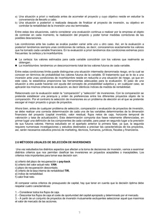 7
a) Una situación a priori o realizada antes de acometer el proyecto y cuyo objetivo reside en estudiar la
conveniencia de llevarlo a cabo.
b) Una situación a posteriori o realizada después de finalizar el proyecto de inversión, su objetivo en
controlar la rentabilidad de la inversión una vez terminadas.
Entre estas dos situaciones, cabría considerar una evaluación continua a realizar por la empresa al objeto
de controlar en cada momento, la realización del proyecto y poder tomar medidas correctoras de las
posibles desviaciones.
Las condiciones ante las cuales se evalúa pueden variar ante uno u otro caso. Así, en la evaluación a
posteriori tendremos siempre unas condiciones de certeza, es decir, conoceremos exactamente los valores
que ha tomado cada variable financiera. En la evaluación a priori tendremos dos condiciones extremas poco
frecuentes: la certeza y la incertidumbre.
 La certeza: los valores estimados para cada variable coincidirán con los valores que realmente se
obtengan.
 La incertidumbre: tendremos un desconocimiento total de los valores futuros de cada variable.
Entre estas condiciones límite puede distinguirse una situación intermedia denominada riesgo, en la cual se
conocen en términos de probabilidad los valores futuros de la variable. El tratamiento que se le da a una
inversión ante unas condiciones de incertidumbre reside en reducirla a una situación de riesgo, ya que en
este caso, la estadística proporciona las herramientas adecuadas para la evaluación. El paso de una
situación a otra puede hacerse con ayuda del concepto de probabilidad subjetiva y, en cualquier caso, se
aplicarán los mismos criterios de evaluación, es decir idénticos índices de medida de rentabilidad.
Relacionado con la evaluación están la “comparación” y “selección” de inversiones. Con la comparación se
pretende establecer una jerarquía y orden de preferencias entre los diferentes proyectos objeto de la
comparación. Por el contrario la selección de inversiones es un problema de elección en el que se pretende
escoger el mejor proyecto o grupo de proyectos.
Ahora bien, antes de cualquier problema de selección, comparación o evaluación de proyectos de inversión,
se debe realizar una correcta determinación de cada una de las variables determinantes de la dimensión
financiera del proyecto (capital invertido, valor residual, flujos netos de caja, horizonte temporal de
valoración y tasa de actualización). Esta determinación comporta dos fases netamente diferenciadas, en
primer lugar una definición de los componentes de cada variable, para pasar en segundo lugar a la previsión
de sus futuros valores. Hemos estudiado en el apartado anterior la primera fase, ya que, la segunda
requiere numerosas investigaciones y estudios destinados a precisar las características de los proyectos,
así, serán necesarios estudios previos de marketing, técnicos, humanos, jurídicos, fiscales y financieros.
2.6 MÉTODOS USUALES DE SELECCIÓN DE INVERSIONES
Una vez estudiados los distintos aspectos que afectan a la toma de decisiones de inversión, vamos a examinar
distintos criterios que nos permitan clasificar las inversiones en proyectos aceptables o inaceptables. Los
criterios más importantes para tomar esa decisión son:
a) criterio del plazo de recuperación o pay-back.
b) criterio del valor actual neto VAN.
c) plazo de recuperación descontado.
d) criterio de la tasa interna de rentabilidad TIR.
e) índice de rentabilidad.
f) valor final neto.
Al comparar varios criterios de presupuesto de capital, hay que tener en cuenta que la decisión óptima debe
respetar cuatro características:
1. - Considerar todos los flujos de caja.
2. - Descontar los flujos de caja al coste de oportunidad del capital apropiado y determinado por el mercado.
3. - A partir de un conjunto de proyectos de inversión mutuamente excluyentes seleccionar aquel que maximice
el valor de mercado de las acciones.
 