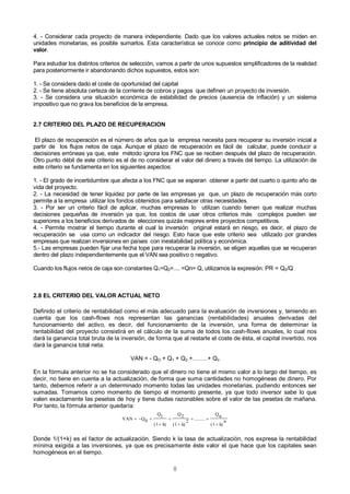 8
4. - Considerar cada proyecto de manera independiente. Dado que los valores actuales netos se miden en
unidades monetarias, es posible sumarlos. Esta característica se conoce como principio de aditividad del
valor.
Para estudiar los distintos criterios de selección, vamos a partir de unos supuestos simplificadores de la realidad
para posteriormente ir abandonando dichos supuestos, estos son:
1. - Se considera dado el coste de oportunidad del capital
2. - Se tiene absoluta certeza de la corriente de cobros y pagos que definen un proyecto de inversión.
3. - Se considera una situación económica de estabilidad de precios (ausencia de inflación) y un sistema
impositivo que no grava los beneficios de la empresa.
2.7 CRITERIO DEL PLAZO DE RECUPERACION
El plazo de recuperación es el número de años que la empresa necesita para recuperar su inversión inicial a
partir de los flujos netos de caja. Aunque el plazo de recuperación es fácil de calcular, puede conducir a
decisiones erróneas ya que, este método ignora los FNC que se reciben después del plazo de recuperación.
Otro punto débil de este criterio es el de no considerar el valor del dinero a través del tiempo. La utilización de
este criterio se fundamenta en los siguientes aspectos:
1. - El grado de incertidumbre que afecta a los FNC que se esperan obtener a partir del cuarto o quinto año de
vida del proyecto.
2. - La necesidad de tener liquidez por parte de las empresas ya que, un plazo de recuperación más corto
permite a la empresa utilizar los fondos obtenidos para satisfacer otras necesidades.
3. - Por ser un criterio fácil de aplicar, muchas empresas lo utilizan cuando tienen que realizar muchas
decisiones pequeñas de inversión ya que, los costos de usar otros criterios más complejos pueden ser
superiores a los beneficios derivados de elecciones quizás mejores entre proyectos competitivos.
4. - Permite mostrar el tiempo durante el cual la inversión original estará en riesgo, es decir, el plazo de
recuperación se usa como un indicador del riesgo. Esto hace que este criterio sea utilizado por grandes
empresas que realizan inversiones en países con inestabilidad política y económica.
5.- Las empresas pueden fijar una fecha tope para recuperar la inversión, se eligen aquellas que se recuperan
dentro del plazo independientemente que el VAN sea positivo o negativo.
Cuando los flujos netos de caja son constantes Q1=Q2=.... =Qn= Q, utilizamos la expresión: PR = Q0/Q
2.8 EL CRITERIO DEL VALOR ACTUAL NETO
Definido el criterio de rentabilidad como el más adecuado para la evaluación de inversiones y, teniendo en
cuenta que los cash-flows nos representan las ganancias (rentabilidades) anuales derivadas del
funcionamiento del activo, es decir, del funcionamiento de la inversión, una forma de determinar la
rentabilidad del proyecto consistirá en el cálculo de la suma de todos los cash-flows anuales, lo cual nos
dará la ganancia total bruta de la inversión, de forma que al restarle el coste de ésta, el capital invertido, nos
dará la ganancia total neta.
VAN = - QO + Q1 + Q2 +……..+ Qn
En la fórmula anterior no se ha considerado que el dinero no tiene el mismo valor a lo largo del tiempo, es
decir, no tiene en cuenta a la actualización, de forma que suma cantidades no homogéneas de dinero. Por
tanto, debemos referir a un determinado momento todas las unidades monetarias, pudiendo entonces ser
sumadas. Tomamos como momento de tiempo el momento presente, ya que todo inversor sabe lo que
valen exactamente las pesetas de hoy y tiene dudas razonables sobre el valor de las pesetas de mañana.
Por tanto, la fórmula anterior quedaría:
n
k)(1
nQ
.........
2
k)(1
2Q
k)(1
1Q
0QVAN






Donde 1/(1+k) es el factor de actualización. Siendo k la tasa de actualización, nos expresa la rentabilidad
mínima exigida a las inversiones, ya que es precisamente éste valor el que hace que los capitales sean
homogéneos en el tiempo.
 