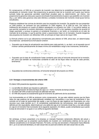 9
En consecuencia, el VAN de un proyecto de inversión nos determina la rentabilidad (ganancia) total neta
actualizada al momento inicial. Nos proporciona la ganancia total de la inversión por cuanto que hemos
sumado todas las ganancias parciales (cash-flows anuales) para su determinación, así mismo, nos
proporciona la ganancia neta pues supone amortizado financieramente el pasivo que posibilitó a la inversión
(Q0), y por último esta ganancia neta está referida a unidades monetarias del momento inicial (pues hemos
actualizado).
Podemos establecer las normas de decisión para los proyectos de inversión: Se aceptan los que presentan
un VAN positivo, se rechazan los que presentan un VAN negativo. Si el VAN es nulo, nos indica la
indiferencia del proyecto en cuanto al objetivo perseguido (un proyecto con VAN = 0 se podría realizar ya
que permite recuperar la inversión efectuada y remunerar a un k% a los capitales invertidos de acuerdo al
riesgo soportado, y aunque no genera un excedente financiero y, por tanto, un incremento en el valor de
mercado de la empresa, sí que le permite crecer y posicionarse mejor en el mercado). Cuando tengamos
dos proyectos de inversión con diferentes VAN, en principio el mejor será el de mayor VAN.
La fórmula anterior es la que utilizaremos normalmente para obtener el VAN, ahora bien, en determinadas
circunstancias cambiaremos la formulación anterior:
a) Supuesto que la tasa de actualización sea distinta para cada período, ki, es decir, en el supuesto que el
inversor cambie periódicamente de deseo mínimo de rentabilidad a exigir a las inversiones, tendríamos:
VAN Q
Q
k
Q
k k
Qn
k k kn
  


 
 
  
0
1
1 1
2
1 1 1 2 1 1 1 2 1( ) ( )( )
.........
( )( )... ( )
b) Supuesto que la tasa de actualización fuese constante para todo el horizonte temporal de la inversión,
así como que también se mantuviese constante el valor de los flujos netos de caja de cada período,
tendríamos:
VAN Q Q
k k k
n Q Qank  



 

  



0
1
1
1
1
2
1
1
0
( ) ( )
......
( )
c) Supuestas las condiciones anteriores, el horizonte temporal del proyecto es infinito:
VAN Q Q
k
  0
1
2.8.1 Ventajas e inconvenientes del criterio VAN
El criterio VAN presenta las siguientes ventajas:
1. - La sencillez de cálculo que requiere su aplicación.
2. - La homogenización de todos los flujos de caja a un mismo momento de tiempo (inicial).
3. - El criterio del VAN cumple el principio de aditividad del valor.
4. - El VAN del proyecto es exactamente igual al incremento de patrimonio de los accionistas.
Los inconvenientes en el VAN se producen como consecuencia de que este método supone que los flujos
netos de caja positivos (al ser potencialmente rentables) son reinvertidos a una tasa de rendimiento k' que
coincide con el coste de oportunidad del capital, y que Los flujos de caja negativos son financiados con unos
recursos cuyo coste también es k'. Al considerarse explícitamente las reinversiones, todo proyecto queda
definido por otro equivalente, determinado por una salida de caja en el momento inicial (Q0) y una sola entrada
en caja en el momento final (numerador de la siguiente expresión). En efecto, puede comprobarse que cuando
la tasa de reinversión k' es igual a k se verifica la siguiente identidad:
 
n
k)(1
nQ.....
2n
k´)(12Q
1n
k´11Q
0QVAN







Sin embargo, el futuro presentará a la empresa un mercado financiero ciertamente diferente del actual y
también es posible que se presenten oportunidades de inversión con rendimientos distintos de los que se
obtienen actualmente en el mercado financiero. Por tanto, si el tipo de reinversión o financiación fuera diferente
de k', ya no se daría tal identidad y el valor actual neto ex-post sería distinto del valor actual neto ex-ante.
 