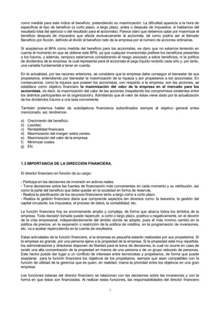 3
como medida para este índice el beneficio, pretendiendo su maximización. La dificultad aparecía a la hora de
especificar el tipo de beneficio (a corto plazo, a largo plazo, antes o después de impuestos, si hablamos del
resultado total del ejercicio o del resultado para el accionista). Parece claro que debemos optar por maximizar el
beneficio después de impuestos que afecta exclusivamente al accionista, tal como podría ser el llamado
Beneficio por Acción, definido al dividir el beneficio neto de la empresa por el número de acciones ordinarias.
Si aceptamos el BPA como medida del beneficio para los accionistas, es claro que no estamos teniendo en
cuenta el momento en que se obtiene este BPA, ya que cualquier inversionista prefiere los beneficios presentes
a los futuros, y además, tampoco estaríamos considerando el riesgo asociado a estos beneficios, ni la política
de dividendos de la empresa, la cual representa para el accionista el pago líquido recibido cada año y, por tanto,
una variable fundamental a tener en cuenta.
En la actualidad, por las razones anteriores, se considera que la empresa debe conseguir el bienestar de sus
propietarios, entendiendo por bienestar la maximización de la riqueza y por propietarios a los accionistas. En
consecuencia, como la riqueza que poseen los accionistas, con respecto a la empresa, son las acciones, se
establece como objetivo financiero la maximización del valor de la empresa en el mercado para los
accionistas, es decir, la maximización del valor de las acciones (respetando los compromisos existentes entre
los distintos participantes en la organización). Admitiendo que el valor de éstas viene dado por la actualización
de los dividendos futuros a una tasa conveniente.
También podemos hablar de subobjetivos financieros subordinados siempre al objetivo general antes
mencionado, así, tendremos:
a) Crecimiento del beneficio.
b) Liquidez.
c) Rentabilidad financiera.
d) Maximización del margen sobre ventas.
e) Maximización del valor de la empresa.
f) Minimizar costes.
g) Etc.
1.3 IMPORTANCIA DE LA DIRECCION FINANCIERA.
El director financiero en función de su cargo:
- Participa en las decisiones de inversión en activos reales.
- Toma decisiones sobre las fuentes de financiación más convenientes en cada momento y su retribución, así
como la parte del beneficio que debe quedar en la sociedad en forma de reservas.
- Realiza la planificación de los recursos financieros tanto a largo como a corto plazo.
- Realiza la gestión financiera diaria que comprende aspectos tan diversos como: la tesorería, la gestión del
capital circulante, los impuestos, el proceso de datos, la contabilidad, etc.
La función financiera hoy es enormemente amplia y compleja, de forma que abarca todos los ámbitos de la
empresa. Toda decisión tomada puede repercutir, a corto o largo plazo, positiva o negativamente, en el devenir
de la vida empresarial, independientemente del ámbito donde se adopte, pues el más mínimo cambio en la
política de precios, en la expansión o restricción de la política de créditos, en la programación de inversiones,
etc. va a acabar repercutiendo en la cuenta de resultados.
Estas actividades de la función financiera, si la empresa es pequeña estarán realizadas por sus propietarios. Si
la empresa es grande, por una persona ajena a la propiedad de la empresa. Si la propiedad está muy repartida,
los administradores y directores disponen de libertad para la toma de decisiones, lo cual no ocurre en caso de
existir una alta concentración de la propiedad en manos de una persona o de un grupo reducido de personas.
Este hecho puede dar lugar a un conflicto de intereses entre tecnócratas y propietarios, de forma que puede
aceptarse para la función financiera los objetivos de los propietarios, siempre que sean compatibles con la
función de utilidad de la gerencia que es quien, en realidad, marca la prioridad entre los objetivos en una gran
empresa.
Las funciones básicas del director financiero se relacionan con las decisiones sobre las inversiones y con la
forma en que éstas son financiadas. Al realizar estas funciones, las responsabilidades del director financiero
 