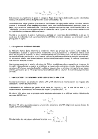 12
0=
)
n
r+(1
Qn
+....+
)
2
r+(1
Q2
+
r)+(1
Q1
+Q0=VAN
Esta ecuación es un polinomio de grado -n- y según la Regla de los Signos de Descartes pueden haber tantas
raíces positivas como cambios de signo existen en los valores de Q0 y Qj.
Si la inversión es simple (para las que existe un único cambio de signo) tienen siempre una única solución
positiva. Si la inversión es no simple pueden existir varias tasas de rendimiento interno positivas o puede no
existir ninguna tasa de rendimiento real. Cuando se presenta este caso decimos que el método TIR no es
“consistente” porque conduce a resultados que no concuerdan con la lógica o al menos no concuerdan con el
concepto intuitivo que tenemos del tipo de interés.
Cuando se nos presente el caso de inversiones no simples con varias tasas de rentabilidad o en las que no
exista tasa de rentabilidad real, usaremos el criterio del VAN a la hora de establecer una ordenación para el
presupuesto de capital.
2.12.3 Significado económico de la TIR
La TIR como hemos dicho determina la rentabilidad relativa del proyecto de inversión. Esta medida de
rentabilidad no es sobre el capital invertido inicialmente, sino que proporciona la rentabilidad relativa anual
bruta del proyecto de inversión, es decir, esta rentabilidad incluye la retribución a los recursos financieros
del capital invertido, por lo que es bruta, sobre el capital que permanece invertido a principios de cada año.
La rentabilidad relativa neta será la diferencia entre la rentabilidad relativa bruta y el coste de los recursos
que financian al capital inicial -k-.
Como consecuencia de lo anterior, el criterio del TIR no es válido para la comparación de proyectos de
inversión independientes en cuanto a rentabilidad y mutuamente excluyentes, si estos tienen diferentes
duraciones. Por lo que respecta al capital invertido de los proyectos, en principio, no importaría que fuesen
distintos, por cuanto que la TIR proporciona una rentabilidad sobre el volumen de inversión que permanece
invertido.
2.13 ANALOGIAS Y DIFERENCIAS ENTRE LOS CRITERIOS VAN Y TIR
Cuando las inversiones son simples los criterios VAN y TIR determinan la misma decisión con respecto a la
aceptación o rechazo de una inversión.
Consideremos una inversión que genera flujos netos de caja Q1;Q2;...Qn al final de los años 1,2,..n
respectivamente. Como se trata de una inversión simple Q0<0 y Qt>0 (t=1,2,...n).
El método VAN afirma que un proyecto debe aceptarse únicamente si su VAN es positivo. Definimos la
expresión del VAN como:
)
t
k+(1
Qt
n
0=t
=VAN 
El criterio TIR afirma que debe aceptarse un proyecto únicamente si la TIR del proyecto supera el coste de
capital, definimos la TIR como:
)
t
r+(1
Qt
n
0=t
=0 
Si restamos las dos expresiones anteriores, tenemos:









)
t
r+(1
Qt
-
)
t
k+(1
Qt
n
0=t
=VAN
 