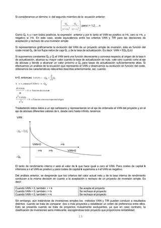13
Si consideramos un término -t- del segundo miembro de la ecuación anterior:








)
t
r+(1
Qt
-
)
t
k+(1
Qt
para t = 1,2,….n
Como Qt, k y r son todos positivos, la expresión anterior y por lo tanto el VAN es positivo si r>k, cero si r=k, y
negativo si r<k. En este caso, existe equivalencia entre los criterios VAN y TIR para las decisiones de
aceptación y rechazo de una inversión simple.
Si representamos gráficamente la evolución del VAN de un proyecto simple de inversión, éste es función del
coste inicial Q0, de los flujos netos de caja Qi, y de la tasa de actualización. Es decir: VAN = f(Q0,Qi,k)
Si suponemos constantes Q0 y Qi el VAN será una función decreciente y convexa respecto al origen de la tasa k
de actualización, alcanza su mayor valor cuando la tasa de actualización es nula, vale cero cuando corta al eje
de abcisas y tiende a alcanzar un valor próximo a Q0 para tasas de actualización suficientemente altas. Si
efectuamos un análisis de la ecuación que representa el VAN y observamos su evolución en función del coste,
obtenemos las características relevantes descritas anteriormente, así, cuando:
k=0, entonces VAN Q Qtt
n
( )0 0 1
  


0Q)VAN(entonces,k 
edecrecientFuncion0
dk
dVAN(k)

origenalrespectoconvexaFuncion0
k
2
d
VAN(k)
2
d

Trasladando estos datos a un eje cartesiano y representando en el eje de ordenada al VAN del proyecto y en el
eje de abcisas diferentes valores de k, desde cero hasta infinito, tenemos:
VAN
 tQQ0
VAN>0 r<k
r>k r=k VAN<0
- Q0
El tanto de rendimiento interno r será el valor de k que hace igual a cero el VAN. Para costes de capital k
inferiores a r el VAN es positivo y para costes de capital k superiores a r el VAN es negativo.
Del análisis anterior, se desprende que los criterios del valor actual neto y de la tasa interna de rendimiento
conducen a la misma decisión en cuanto a la aceptación o rechazo de un proyecto de inversión simple. Es
decir:
Cuando VAN > 0, también r > k
Cuando VAN = 0, también r = k
Cuando VAN < 0, también r < k
Se acepta el proyecto
Se rechaza el proyecto
Se rechaza el proyecto
Sin embargo, aún tratándose de inversiones simples los métodos VAN y TIR pueden conducir a resultados
distintos cuando se trata de comparar dos o más proyectos y establecer un orden de preferencia entre ellos.
Esto se presenta cuando se trata de proyectos mutuamente excluyentes, ya que en caso contrario, la
clasificación de inversiones sería irrelevante, escogiéndose todo proyecto que proporcione rentabilidad.
 