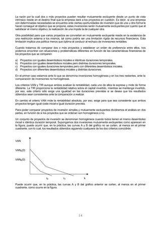 14
La razón por la cual dos o más proyectos pueden resultar mutuamente excluyente desde un punto de vista
intrínsico reside en el destino final que la empresa dará a los proyectos en cuestión. Es decir, si una empresa
con determinadas necesidades se encuentra ante ciertas oportunidades de inversión que de una u otra forma le
hacen conseguir el objetivo que se propone, estas inversiones serán mutuamente excluyentes por cuanto que al
satisfacer el mismo objetivo, la realización de una impide la de cualquier otra.
Otra posibilidad para que varios proyectos se conviertan en mutuamente excluyente reside en la existencia de
una restricción externa a los mismos, tal como podría ser una limitación rígida de recursos financieros. Esta
limitación implica una política menos que óptima al conducir al rechazo de inversiones rentables.
Cuando tratamos de comparar dos o más proyectos y establecer un orden de preferencia entre ellos, nos
podemos encontrar con situaciones y problemáticas diferentes en función de las características financieras de
los proyectos que se comparen:
a) Proyectos con iguales desembolsos iniciales e idénticas duraciones temporales.
b) Proyectos con iguales desembolsos iniciales pero distintas duraciones temporales.
c) Proyectos con iguales duraciones temporales pero con diferentes desembolsos iniciales.
d) Proyectos con diferentes desembolsos iniciales y distintas duraciones.
En el primer caso estamos ante lo que se denomina inversiones homogéneas y en los tres restantes, ante la
comparación de inversiones no homogéneas.
Los criterios VAN y TIR aunque ambos evalúan la rentabilidad, cada uno de ellos la expresa y mide de forma
diferente. La TIR proporciona la rentabilidad relativa sobre el capital invertido, mientras se mantenga invertido,
por eso, este criterio sólo exige una igualdad en las duraciones previstas si se desea que los resultados
obtenidos sean consistentes ante la comparación a realizar.
En cambio el criterio VAN mide la rentabilidad absoluta, por eso, exige para que sea consistente que ambos
proyectos tengan igual coste inicial e igual duración prevista.
Para poder comparar proyectos de inversión simples y mutuamente excluyentes dividiremos el análisis en dos
partes, en función de sí los proyectos que se ordenan son homogéneos o no.
Un conjunto de proyectos de inversión se denominan homogéneos cuando todos tienen el mismo desembolso
inicial e idéntica duración temporal. Supongamos dos inversiones mutuamente excluyentes como aparecen en
la figura, puede ocurrir que, en la práctica, las curvas A y B del gráfico no se corten, al menos en el primer
cuadrante, con lo cual, los resultados obtenidos siguiendo cualquiera de los dos criterios coincidirán.
VAN
VANA(0)
VANB(0)
rB rA k
Puede ocurrir que, en la práctica, las curvas A y B del gráfico anterior se corten, al menos en el primer
cuadrante, como ocurre en la figura.
 