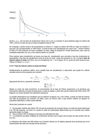 15
VANA(0)
VANB(0)
r*
rA rB k
donde rA y rB son las tasa de rendimiento interno de A y B. La inversión A será preferida según el criterio del
VAN y la B en el caso de que el criterio empleado fuese el TIR.
Sin embargo, cuando el tipo k de actualización es inferior a r
*
según el criterio del VAN es mejor la inversión A
que la B, por corresponderle un VAN mayor. Cuando el tipo k de actualización es mayor que r
*
, ambos criterios
el VAN y la TIR conducen al mismo resultado, es decir, elegir el proyecto B. Puede observarse, pues, que los
resultados obtenidos con uno y otro criterio pueden no coincidir.
Para resolver esta contradicción se busca una tasa de actualización que convierte a las dos inversiones en
equivalentes. Esa tasa de actualización sería el punto de corte entre los proyectos A y B y se llama tasa de
retorno sobre el coste de Fisher, que se corresponde con r
*
en la figura. En el punto de corte tenemos que:
VANA(r
*
)=VANB(r
*
) y rA=rB=r
*
.
2.13.1 Tasa de retorno sobre el coste de Fisher
Analíticamente la podemos definir como aquella tasa de actualización o descuento que iguala los valores
actuales netos de dos proyectos de inversión.
n
)
*
r(1
nQ
......
)
*
r(1
1Q
0Q
n
)
*
r(1
nQ
.......
)
*
r(1
1Q
0Q










Agrupando términos y operando, tenemos:




n
1t
0
n
)
*
r(1
tQtQ
Desde un punto de vista económico, el conocimiento de la tasa de Fisher proporciona a la empresa una
información referente a la tasa de descuento o coste de capital, a partir del cual los criterios del VAN y de la TIR
llegarán a la misma decisión de ordenación jerárquica.
La posible disparidad en los resultados que se obtienen al aplicar uno u otro criterio, cuando se trata de ordenar
una lista de proyectos de inversión, se debe, como ya hemos visto a que ambos criterios se apoyan en
supuestos diferentes y miden cosas distintas.
Ahora bien, teniendo en cuenta:
1º. - El supuesto implícito del criterio TIR, de que los proyectos de inversión tienen un coste de oportunidad igual
a la TIR del proyecto, sin tener en cuenta el coste de oportunidad determinado por el mercado que resulte
apropiado según su riesgo.
2º. - Que el criterio TIR no obedece al principio de aditividad del valor.
3º. - La existencia de tasas múltiples de rendimiento siempre que el signo de los flujos de caja cambie más de
una vez.
La utilización del criterio del VAN ofrece una conexión directa con el objetivo general de la empresa que es la
maximización del valor de mercado de las acciones.
 
