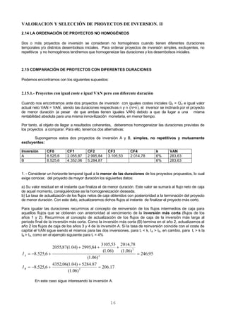 16
VALORACION Y SELECCIÓN DE PROYECTOS DE INVERSION. II
2.14 LA ORDENACIÓN DE PROYECTOS NO HOMOGÉNEOS
Dos o más proyectos de inversión se consideran no homogéneos cuando tienen diferentes duraciones
temporales y/o distintos desembolsos iniciales. Para ordenar proyectos de inversión simples, excluyentes, no
repetitivos y no homogéneos tendremos que homogeneizar las duraciones y los desembolsos iniciales.
2.15 COMPARACIÓN DE PROYECTOS CON DIFERENTES DURACIONES
Podemos encontrarnos con los siguientes supuestos:
2.15.1.- Proyectos con igual coste e igual VAN pero con diferente duración
Cuando nos encontramos ante dos proyectos de inversión con iguales costes iniciales Q0 = Q'
0 e igual valor
actual neto VAN = VAN'
, siendo las duraciones respectivas n y n'
(n>n'
), el inversor se inclinará por el proyecto
de menor duración (a pesar de que ambas tienen iguales VAN) debido a que da lugar a una misma
rentabilidad absoluta para una misma inmovilización monetaria, en menor tiempo.
Por tanto, al objeto de llegar a resultados coherentes, deberemos homogeneizar las duraciones previstas de
los proyectos a comparar. Para ello, tenemos dos alternativas:
Supongamos estos dos proyectos de inversión A y B, simples, no repetitivos y mutuamente
excluyentes:
Inversión CF0 CF1 CF2 CF3 CF4 k VAN
A 8.525,6 2.055,87 2.995,84 3.105,53 2.014,78 6% 283,63
B 8.525,6 4.352,06 5.284,87 6% 283,63
1. - Considerar un horizonte temporal igual a la menor de las duraciones de los proyectos propuestos, lo cual
exige conocer, del proyecto de mayor duración los siguientes datos:
a) Su valor residual en el instante que finaliza el de menor duración. Este valor se sumará al flujo neto de caja
de aquel momento, consiguiéndose así la homogeneización deseada.
b) La tasa de actualización de los flujos netos de caja obtenidos con posterioridad a la terminación del proyecto
de menor duración. Con este dato, actualizaremos dichos flujos al instante de finalizar el proyecto más corto.
Para igualar las duraciones recurrimos al concepto de reinversión de los flujos intermedios de caja para
aquellos flujos que se obtienen con anterioridad al vencimiento de la inversión más corta (flujos de los
años 1 y 2). Recurrimos al concepto de actualización de los flujos de caja de la inversión más larga al
periodo final de la inversión más corta. Como la inversión más corta (B) termina en el año 2, actualizamos al
año 2 los flujos de caja de los años 3 y 4 de la inversión A. Si la tasa de reinversión coincide con el coste de
capital el VAN sigue siendo el mismos para las dos inversiones, para tr < k, IA > IB, en cambio, para tr > k la
IB > IA, como en el ejemplo siguiente para tr = 4%
En este caso sigue interesando la inversión A.
17.206
)06.1(
87.5284)04.1(06,4352
6,525.8
95,246
)06.1(
)06.1(
78,2014
)06.1(
53,3105
84,2995)04.1(87,2055
6,525.8
2
2
2






B
A
I
I
 