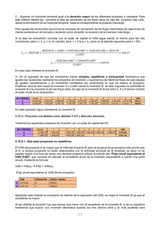 17
2. - Suponer un horizonte temporal igual a la duración mayor de los diferentes proyectos a comparar. Para
este método deberá ser conocida la tasa de reinversión de los flujos netos de caja del proyecto más corto,
desde la terminación de su horizonte temporal hasta el correspondiente al proyecto más largo.
Para igualar las duraciones recurrimos al concepto de reinversión de los flujos intermedios de caja al tipo de
interés existente en el mercado y teniendo como duración, la duración de la inversión más larga:.
Si la tasa de reinversión coincide con el coste de capital el VAN sigue siendo el mismo para las dos
inversiones, para tr < k, IA > IB, en cambio, para tr > k la IB > IA, como en el ejemplo siguiente para tr = 8%::
( ) ( ) ( )
( )
( ) ( )
( )
En este caso interesa la inversión B
3.- En el supuesto de que las inversiones fueran simples, repetitivas y excluyentes tendríamos que
igualar las duraciones repitiendo los proyectos de inversión, y suponemos de idénticos flujos de caja (equipo
de iguales características y se mantienen constantes las condiciones en que se realiza el proyecto).
Podemos renovar dos veces la inversión A y cuatro veces la inversión B, en este supuesto es preferible la
inversión B a la inversión A (en los flujos netos de caja de la inversión B de los años 2, 4 y 6 hemos incluido
el coste inicial de la renovación).
En este supuesto sigue interesando la inversión B.
2.15.2.- Proyectos con distinto coste, distinto VAN y diferente duración.
Tenemos los siguientes proyectos de inversión con un coste de capital del 5%:
2.15.2.1.- Que sean proyectos no repetitivos
El VAN del proyecto A es mayor que el VAN del proyecto B, pero el proyecto B se recupera más pronto que
el A, si ambos proyectos no están relacionados con la actividad principal de la empresa, es decir no se
pueden repetir a la hora de tomar una decisión podemos utilizar el método del “Flujo anual equivalente al
VAN (FAE)” que consiste en calcular el excedente anual de la inversión (equivalente a cobrar una renta
anual), mediante la fórmula:
VAN = FAEani  FAE = VAN/ani
Flujo anual equivalente al VAN de los proyectos:
VAN DURACION EQUIV. ANUAL
A 3.075,69 6 605,97
B 2.557,20 3 939,02
Aplicando este método la conclusión es distinta de la aplicación del VAN, es mejor la inversión B ya que el
excedente es mayor.
Al ser distinta la duración hay que pensar qué hacer con el excedente de la inversión B, si es no repetitiva
tendremos que buscar una inversión alternativa durante los tres últimos años y lo más prudente será
INV / PERIODO Inicial 1 2 3 4 5 6 7 8 VAN
A -8.525,60 2.055,87 2.995,84 3.105,53 -6.510,82 2.055,87 2.995,84 3.105,53 2.014,78 508,14
B -8.525,60 4.352,06 -3.240,73 4.352,06 -3.240,73 4.352,06 -3.240,73 4.352,06 5.284,87 960,68
INV / PERIODO Inicial 1 2 3 4 5 6 VAN
A -2.000,00 1.000,00 1.000,00 1.000,00 1.000,00 1.000,00 1.000,00 3.075,69
B -1.800,00 1.600,00 1.600,00 1.600,00 2.557,20
 