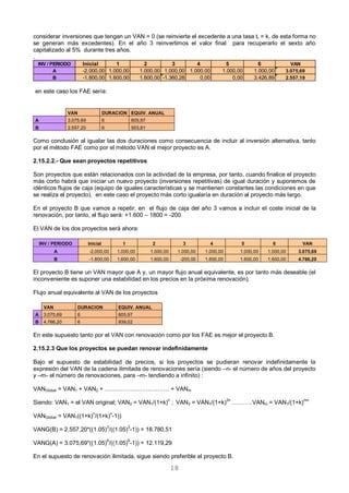 18
considerar inversiones que tengan un VAN = 0 (se reinvierte el excedente a una tasa tr = k, de esta forma no
se generan más excedentes). En el año 3 reinvertimos el valor final para recuperarlo el sexto año
capitalizado al 5% durante tres años.
.
en este caso los FAE sería:
VAN DURACION EQUIV. ANUAL
A 3.075,69 6 605,97
B 2.557,20 6 503,81
Como conclusión al igualar las dos duraciones como consecuencia de incluir al inversión alternativa, tanto
por el método FAE como por el método VAN el mejor proyecto es A.
2.15.2.2.- Que sean proyectos repetitivos
Son proyectos que están relacionados con la actividad de la empresa, por tanto, cuando finalice el proyecto
más corto habrá que iniciar un nuevo proyecto (inversiones repetitivas) de igual duración y suponemos de
idénticos flujos de caja (equipo de iguales características y se mantienen constantes las condiciones en que
se realiza el proyecto), en este caso el proyecto más corto igualaría en duración al proyecto más largo.
En el proyecto B que vamos a repetir, en el flujo de caja del año 3 vamos a incluir el coste inicial de la
renovación, por tanto, el flujo será: +1.600 – 1800 = -200.
El VAN de los dos proyectos será ahora:
INV / PERIODO Inicial 1 2 3 4 5 6 VAN
A -2.000,00 1.000,00 1.000,00 1.000,00 1.000,00 1.000,00 1.000,00 3.075,69
B -1.800,00 1.600,00 1.600,00 -200,00 1.600,00 1.600,00 1.600,00 4.766,20
El proyecto B tiene un VAN mayor que A y, un mayor flujo anual equivalente, es por tanto más deseable (el
inconveniente es suponer una estabilidad en los precios en la próxima renovación).
Flujo anual equivalente al VAN de los proyectos
VAN DURACION EQUIV. ANUAL
A 3.075,69 6 605,97
B 4.766,20 6 939,02
En este supuesto tanto por el VAN con renovación como por los FAE es mejor el proyecto B.
2.15.2.3 Que los proyectos se puedan renovar indefinidamente
Bajo el supuesto de estabilidad de precios, si los proyectos se pudieran renovar indefinidamente la
expresión del VAN de la cadena ilimitada de renovaciones sería (siendo –n- el número de años del proyecto
y –m- el número de renovaciones, para –m- tendiendo a infinito) :
VANGlobal = VAN1 + VAN2 + …………………………… + VANm
Siendo: VAN1 = el VAN original; VAN2 = VAN1/(1+k)n
; VAN3 = VAN1/(1+k)2n
………..VANm = VAN1/(1+k)nm
VANGlobal = VAN1((1+k)
n
/(1+k)
n
-1))
VANG(B) = 2.557,20*((1.05)3
/((1.05)3
-1)) = 18.780,51
VANG(A) = 3.075,69*((1.05)
6
/((1.05)
6
-1)) = 12.119,29
En el supuesto de renovación ilimitada, sigue siendo preferible el proyecto B.
INV / PERIODO Inicial 1 2 3 4 5 6 VAN
A -2.000,00 1.000,00 1.000,00 1.000,00 1.000,00 1.000,00 1.000,00 3.075,69
B -1.800,00 1.600,00 1.600,00 -1.360,28 0,00 0,00 3.426,89 2.557,19
 