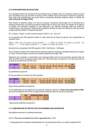 19
2.16 OTROS MÉTODOS DE SELECCIÓN
En el apartado anterior las duraciones de los proyectos eran múltiplos, pero en la práctica cuando no se da
esa coincidencia hay que encontrar el mínimo común múltiplo de las duraciones de todos los proyectos.
Para evitar este procedimiento que podría llevar a duraciones absurdas podemos utilizar el método del
Valor Actual de los Pagos (VAP).
Este método lo podemos utilizar a la hora de comparar inversiones relacionadas con la actividad de la
empresa (maquinaria), los distintos proyectos tendrán algo en común que serían los ingresos (si el objetivo
es atender una demanda creciente), lo que diferencia a los distintos proyectos serán los costes de
mantenimiento y los consumos. Partiendo de la expresión del flujo de caja como diferencia entre los cobros
y pagos podemos obtener la siguiente expresión:
FCj = Cobrosj - Pagosj su valor actual será igual: VA(FCj) = (Cj – Pj)/(1+k)
j
en la expresión del VAN podemos sustituir el valor actual de los flujos de caja por sus componentes, la
expresión sería:
VAN = - CFo + (C1 -P1 )/(1+k) + (C2 -P2 )/(1+k)2
+ …. = - CFo + C1 /(1+k) – P1 /(1+k) + C2 /(1+k)2
– P2
/(1+k)2
+ …….. = (+C1 /(1+k) + C2/(1+k)2
+ ….) – (CFo + P1 /(1+k) + P2 /(1+k)2
+ ….)
De esta forma, la expresión del VAN quedaría: VAN = VA(Cobros) – VA(Pagos)
Como VA de los Cobros será similar entre los distintos proyectos, elegiremos aquellos proyectos que tengan
un menor VA de los Pagos, de esta forma indirecta obtenemos el mejor VAN.
Siguiendo con el ejemplo, si suponemos unos ingresos iguales para los dos proyectos durante todos los
años de 2.000 euros, los gastos anuales serán de 1.000 euros para el proyecto A y de 400 euros para el
proyecto B, de esta forma, el VAP sería:
Es preferible el proyecto B.
Si hay que repetir la inversión B el VAP quedaría:
Sigue siendo preferible el proyecto B
Si las magnitudes son los costes de los proyectos, podemos calcular el “Coste anual equivalente (CAE)”
que sería la traslación del VAP de los pagos entre los distintos años de vida de los proyectos:
Sigue siendo preferible el proyecto B
2.17 COMPARACIÓN DE PROYECTOS CON DESEMBOLSOS DIFERENTES
Nos podemos encontrar con distintas situaciones:
2.17.1.- Proyectos con distinta inversión e igual duración y VAN
1.- Supongamos tres inversiones independientes con una duración de 6 años y un coste de capital del 10%
INV / PERIODO Inicial 1 2 3 4 5 6 VAN
A 2.000,00 1.000,00 1.000,00 1.000,00 1.000,00 1.000,00 1.000,00 7.075,69
B 1.800,00 400,00 400,00 400,00 2.889,30
INV / PERIODO Inicial 1 2 3 4 5 6 VAN
A 2.000,00 1.000,00 1.000,00 1.000,00 1.000,00 1.000,00 1.000,00 7.075,69
B 1.800,00 400,00 400,00 2.200,00 400,00 400,00 400,00 5.385,18
VAN DURACION EQUIV. ANUAL
A 7.075,69 6 1394,03
B 5.385,18 6 1060,98
 