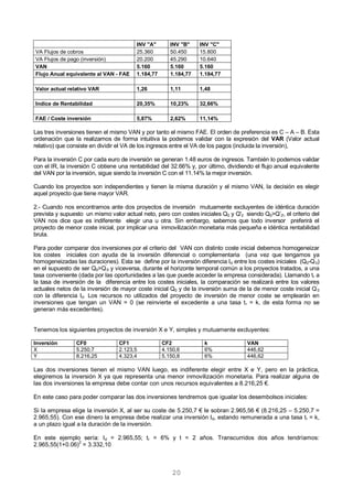 20
INV "A" INV "B" INV "C"
VA Flujos de cobros 25.360 50.450 15.800
VA Flujos de pago (inversión) 20.200 45.290 10.640
VAN 5.160 5.160 5.160
Flujo Anual equivalente al VAN - FAE 1.184,77 1.184,77 1.184,77
Valor actual relativo VAR 1,26 1,11 1,48
Indice de Rentabilidad 20,35% 10,23% 32,66%
FAE / Coste inversión 5,87% 2,62% 11,14%
Las tres inversiones tienen el mismo VAN y por tanto el mismo FAE. El orden de preferencia es C – A – B. Esta
ordenación que la realizamos de forma intuitiva la podemos validar con la expresión del VAR (Valor actual
relativo) que consiste en dividir el VA de los ingresos entre el VA de los pagos (incluida la inversión),
Para la inversión C por cada euro de inversión se generan 1.48 euros de ingresos. También lo podemos validar
con el IR, la inversión C obtiene una rentabilidad del 32.66% y, por último, dividiendo el flujo anual equivalente
del VAN por la inversión, sigue siendo la inversión C con el 11.14% la mejor inversión.
Cuando los proyectos son independientes y tienen la misma duración y el mismo VAN, la decisión es elegir
aquel proyecto que tiene mayor VAR.
2.- Cuando nos encontramos ante dos proyectos de inversión mutuamente excluyentes de idéntica duración
prevista y supuesto un mismo valor actual neto, pero con costes iniciales Q0 y Q'0 siendo Q0>Q’0', el criterio del
VAN nos dice que es indiferente elegir una u otra. Sin embargo, sabemos que todo inversor preferirá el
proyecto de menor coste inicial, por implicar una inmovilización monetaria más pequeña e idéntica rentabilidad
bruta.
Para poder comparar dos inversiones por el criterio del VAN con distinto coste inicial debemos homogeneizar
los costes iniciales con ayuda de la inversión diferencial o complementaria (una vez que tengamos ya
homogeneizadas las duraciones). Esta se define por la inversión diferencia Id entre los costes iniciales (Q0-Q
'
0)
en el supuesto de ser Q0>Q
'
0 y viceversa, durante el horizonte temporal común a los proyectos tratados, a una
tasa conveniente (dada por las oportunidades a las que puede acceder la empresa considerada). Llamando tr a
la tasa de inversión de la diferencia entre los costes iniciales, la comparación se realizará entre los valores
actuales netos de la inversión de mayor coste inicial Q0 y de la inversión suma de la de menor coste inicial Q
'
0
con la diferencia Id. Los recursos no utilizados del proyecto de inversión de menor coste se emplearán en
inversiones que tengan un VAN = 0 (se reinvierte el excedente a una tasa tr = k, de esta forma no se
generan más excedentes).
Tenemos los siguientes proyectos de inversión X e Y, simples y mutuamente excluyentes:
Inversión CF0 CF1 CF2 k VAN
X 5.250,7 2.123,5 4.150,6 6% 446,62
Y 8.216,25 4.323,4 5.150,8 6% 446,62
Las dos inversiones tienen el mismo VAN luego, es indiferente elegir entre X e Y, pero en la práctica,
elegiremos la inversión X ya que representa una menor inmovilización monetaria. Para realizar alguna de
las dos inversiones la empresa debe contar con unos recursos equivalentes a 8.216,25 €.
En este caso para poder comparar las dos inversiones tendremos que igualar los desembolsos iniciales:
Si la empresa elige la inversión X, al ser su coste de 5.250,7 € le sobran 2.965,56 € (8.216,25 – 5.250,7 =
2.965,55). Con ese dinero la empresa debe realizar una inversión Id, estando remunerada a una tasa tr = k,
a un plazo igual a la duración de la inversión.
En este ejemplo sería: Id = 2.965,55; tr = 6% y t = 2 años. Transcurridos dos años tendríamos:
2.965,55(1+0.06)2
= 3.332,10
 