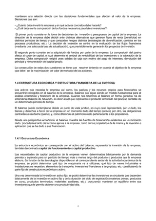 4
mantienen una relación directa con las decisiones fundamentales que afectan al valor de la empresa.
Decisiones que son:
- ¿Cuánto debe invertir la empresa y en qué activos concretos debe hacerlo?
- ¿Cuál debe ser la composición de los fondos necesarios para tales inversiones?.
El primer punto consiste en la toma de decisiones de inversión o presupuesto de capital de la empresa. La
dirección de la empresa debe decidir ante distintas alternativas que generan flujos de renta (beneficios) en
distintos períodos de tiempo y que comportan riesgos distintos (estrategias de diversificación, cambios en los
procesos productivos, etc.). La decisión de inversión se centra en la evaluación de los flujos financieros
(mediante una adecuada tasa de actualización), que previsiblemente generarán los proyectos de inversión.
El segundo punto consiste en la adquisición de fondos por parte de la empresa. La composición del pasivo
afecta al coste de capital, el cual determina el umbral de rentabilidad de las inversiones y la valoración de la
empresa. Dicha composición exigirá unas salidas de caja con motivo del pago de intereses, devolución del
principal y remuneración del capital propio.
La consecución de estas dos cuestiones se tiene que resolver teniendo en cuenta el objetivo de la empresa
que debe ser la maximización del valor de mercado de las acciones.
1.4 ESTRUCTURA ECONOMICA Y ESTRUCTURA FINANCIERA DE LA EMPRESA
Los activos que necesita la empresa así como, los pasivos y los recursos propios para financiarlos se
encuentran recogidos en el balance de la empresa. Balance que sigue siendo un modelo fundamental para el
análisis económico y financiero de la empresa. Cuando nos referimos al Balance en forma genérica, ha de
entenderse Balance de Situación, es decir aquél que representa el producto terminado del proceso contable de
un determinado período de tiempo.
El balance puede contemplarse desde un punto de vista jurídico, en cuyo caso representará, por un lado, los
bienes y derechos a favor de la empresa en un momento dado del tiempo (activo), por otro, las obligaciones
contraídas a esa fecha (pasivo) y, como diferencia el patrimonio neto perteneciente a los propietarios.
Desde una perspectiva económica, el balance muestra las fuentes de financiación existentes en un momento
dado, procedentes tanto de terceros ajenos a la empresa, como de los propietarios de la misma y la inversión o
aplicación que se ha dado a esa financiación.
1.4.1 Estructura Económica
La estructura económica se corresponde con el activo del balance, representa la inversión de la empresa,
también denominada capital de funcionamiento o capital productivo.
Las necesidades de capital productivo de la empresa vienen determinadas básicamente por la demanda
prevista y esperada para un período de tiempo más o menos largo del producto o productos que la empresa
elabora. En función de las tecnologías disponibles en el correspondiente sector de la actividad económica de la
empresa, se podrá determinar qué tipo de maquinaria va a utilizarse, qué tipo de naves industriales e
instalaciones se necesitan, elementos de transporte, inversiones financieras a largo plazo, etc. constituyendo la
parte fija de la estructura económica o activo.
Una vez determinada la inversión en activo fijo, se podrá determinar las inversiones en circulante que dependen
básicamente de la inversión en activo fijo y de la duración del ciclo de explotación (materias primas, productos
en curso, productos terminados. materiales auxiliares, etc.), procurando mantener un equilibrio entre sus
inversiones que le permita obtener una productividad alta.
 
