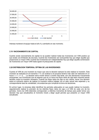 23
Interesa mantener el equipo hasta el año 4 y cambiarlo en ese momento.
2.19 RACIONAMIENTO DE CAPITAL
Cuando existe racionamiento de capital no se pueden realizar todas las inversiones con VAN positivo ya
que existe una limitación de recursos, Cuando las inversiones son excluyentes hay que elegir aquella que
proporcione un mayor VAN. Cuando las inversiones son independientes hay que elegir aquella combinación
de inversiones con mayor VAN hasta agotar el presupuesto de capital.
2.20 DISTRIBUCION TEMPORAL ÓPTIMA DE LAS INVERSIONES
Cuando el VAN de una inversión es mayor que cero la decisión siempre ha sido realizar la inversión. Esta
inversión se realizaba en el momento t = 0, sin analizar si el proyecto tendría más valor de realizarse en un
futuro: t = 1, t = 2,…. La decisión sería invertir ahora o invertir más tarde, son dos decisiones mutuamente
excluyentes, son inversiones que se esperan que en un futuro los flujos netos de caja sean mayores siendo
también mayor la inversión necesaria. Cuando los flujos netos de caja no son ciertos, tomar una decisión
sobre el momento óptimo de realizar la inversión implica trabajar con el valor actual neto esperado y su
correspondiente tasa de variabilidad, circunstancias que complican la toma de decisiones.
En primer lugar, la empresa debe identificar los períodos adecuados en que puede realizar la inversión,
seguidamente realizar la previsión de los distintos flujos netos de caja y el VAN de cada uno de los
períodos. Como los VAN obtenidos corresponden a distintos momentos de tiempo para poder tomar una
decisión hay que actualizarlos al momento inicial y elegir aquél período que presente un mayor VAN
actualizado.
31.000,00
32.000,00
33.000,00
34.000,00
35.000,00
36.000,00
37.000,00
38.000,00
1 2 3 4 5
CAE VIEJO CAE NUEVO
 