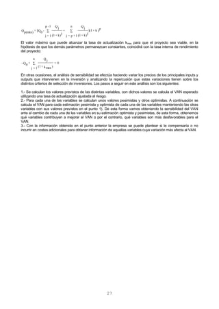 27
)
p
k+](1
k)+(1
j
Q j
n
1+p=j
+
k)+(1
j
Q j
1-p
1=j
-Q0
[=Qp(min) 
El valor máximo que puede alcanzar la tasa de actualización kmax para que el proyecto sea viable, en la
hipótesis de que los demás parámetros permanezcan constantes, coincidirá con la tasa interna de rendimiento
del proyecto:
0=
)kmax+(1
Q j
n
1=j
+Q0
- 
En otras ocasiones, el análisis de sensibilidad se efectúa haciendo variar los precios de los principales inputs y
outputs que intervienen en la inversión y analizando la repercusión que estas variaciones tienen sobre los
distintos criterios de selección de inversiones. Los pasos a seguir en este análisis son los siguientes:
1.- Se calculan los valores previstos de las distintas variables, con dichos valores se calcula el VAN esperado
utilizando una tasa de actualización ajustada al riesgo.
2.- Para cada una de las variables se calculan unos valores pesimistas y otros optimistas. A continuación se
calcula el VAN para cada estimación pesimista y optimista de cada una de las variables manteniendo las otras
variables con sus valores previstos en el punto 1). De esta forma vamos obteniendo la sensibilidad del VAN
ante el cambio de cada una de las variables en su estimación optimista y pesimistas, de esta forma, obtenemos
qué variables contribuyen a mejorar el VAN o por el contrario, qué variables son más desfavorables para el
VAN.
3.- Con la información obtenida en el punto anterior la empresa se puede plantear si le compensaría o no
incurrir en costes adicionales para obtener información de aquellas variables cuya variación más afecta al VAN.
 