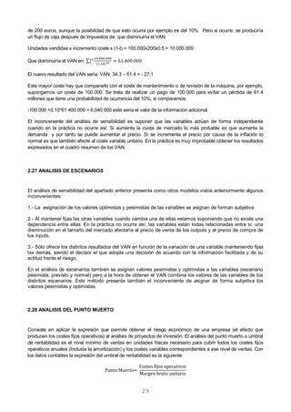 29
de 200 euros, aunque la posibilidad de que esto ocurra por ejemplo es del 10%. Pero si ocurre, se produciría
un flujo de caja después de impuestos de: que disminuiría el VAN.
Unidades vendidas x incremento coste x (1-t) = 100.000x200x0.5 = 10.000.000
Que disminuiría el VAN en: ∑
( )
El nuevo resultado del VAN sería: VAN: 34.3 – 61.4 = - 27,1
Este mayor coste hay que compararlo con el coste de mantenimiento o de revisión de la máquina, por ejemplo,
supongamos un coste de 100.000. Se trata de realizar un pago de 100.000 para evitar un pérdida de 61.4
millones que tiene una probabilidad de ocurrencia del 10%, si comparamos:
-100.000 +0.10*61.400.000 = 6.040.000 este sería el valor de la información adicional.
El inconveniente del análisis de sensibilidad es suponer que las variables actúan de forma independiente
cuando en la práctica no ocurre así: Si aumenta la cuota de mercado lo más probable es que aumente la
demanda y por tanto se puede aumentar el precio. Si se incrementa el precio por causa de la inflación lo
normal es que también afecte al coste variable unitario. En la práctica es muy improbable obtener los resultados
expresados en el cuadro resumen de los VAN.
2.27 ANALISIS DE ESCENARIOS
El análisis de sensibilidad del apartado anterior presenta como otros modelos vistos anteriormente algunos
inconvenientes:
1.- La asignación de los valores optimistas y pesimistas de las variables se asignan de forman subjetiva.
2.- Al mantener fijas las otras variables cuando cambia una de ellas estamos suponiendo que no existe una
dependencia entre ellas. En la práctica no ocurre así, las variables están todas relacionadas entre sí, una
disminución en el tamaño del mercado afectaría al precio de venta de los outputs y al precio de compra de
los inputs.
3.- Sólo ofrece los distintos resultados del VAN en función de la variación de una variable manteniendo fijas
las demás, siendo el decisor el que adopte una decisión de acuerdo con la información facilitada y de su
actitud frente el riesgo.
En el análisis de escenarios también se asignan valores pesimistas y optimistas a las variables (escenario
pesimista, previsto y normal) pero a la hora de obtener el VAN combina los valores de las variables de los
distintos escenarios. Este método presenta también el inconveniente de asignar de forma subjetiva los
valores pesimistas y optimistas.
2.28 ANALISIS DEL PUNTO MUERTO
Consiste en aplicar la expresión que permite obtener el riesgo económico de una empresa (el efecto que
producen los costes fijos operativos) al análisis de proyectos de inversión. El análisis del punto muerto o umbral
de rentabilidad es el nivel mínimo de ventas en unidades físicas necesario para cubrir todos los costes fijos
operativos anuales (Incluida la amortización) y los costes variables correspondientes a ese nivel de ventas. Con
los datos contables la expresión del umbral de rentabilidad es la siguiente:
 